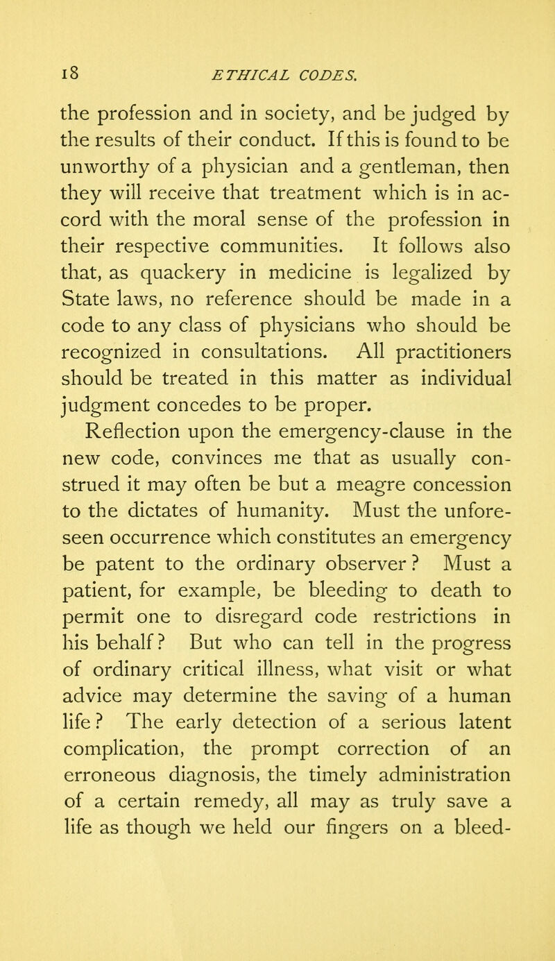 the profession and in society, and be judged by the results of their conduct. If this is found to be unworthy of a physician and a gentleman, then they will receive that treatment which is in ac- cord with the moral sense of the profession in their respective communities. It follows also that, as quackery in medicine is legalized by State laws, no reference should be made in a code to any class of physicians who should be recognized in consultations. All practitioners should be treated in this matter as individual judgment concedes to be proper. Reflection upon the emergency-clause in the new code, convinces me that as usually con- strued it may often be but a meagre concession to the dictates of humanity. Must the unfore- seen occurrence which constitutes an emergency be patent to the ordinary observer ? Must a patient, for example, be bleeding to death to permit one to disregard code restrictions in his behalf ? But who can tell in the progress of ordinary critical illness, what visit or what advice may determine the saving of a human life ? The early detection of a serious latent complication, the prompt correction of an erroneous diagnosis, the timely administration of a certain remedy, all may as truly save a life as though we held our fingers on a bleed-