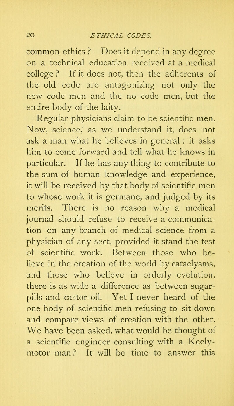 common ethics ? Does it depend in any degree on a technical education received at a medical college ? If it does not, then the adherents of the old code are antagonizing not only the new code men and the no code men, but the entire body of the laity. Regular physicians claim to be scientific men. Now, science, as we understand it, does not ask a man what he believes in general; it asks him to come forward and tell what he knows in particular. If he has any thing to contribute to the sum of human knowledge and experience, it will be received by that body of scientific men to whose work it is germane, and judged by its merits. There is no reason why a medical journal should refuse to receive a communica- tion on any branch of medical science from a physician of any sect, provided it stand the test of scientific work. Between those who be- lieve in the creation of the world by cataclysms, and those who believe in orderly evolution, there is as wide a difference as between sugar- pills and castor-oil. Yet I never heard of the one body of scientific men refusing to sit down and compare views of creation with the other. We have been asked, what would be thought of a scientific engineer consulting with a Keely- motor man ? It will be time to answer this