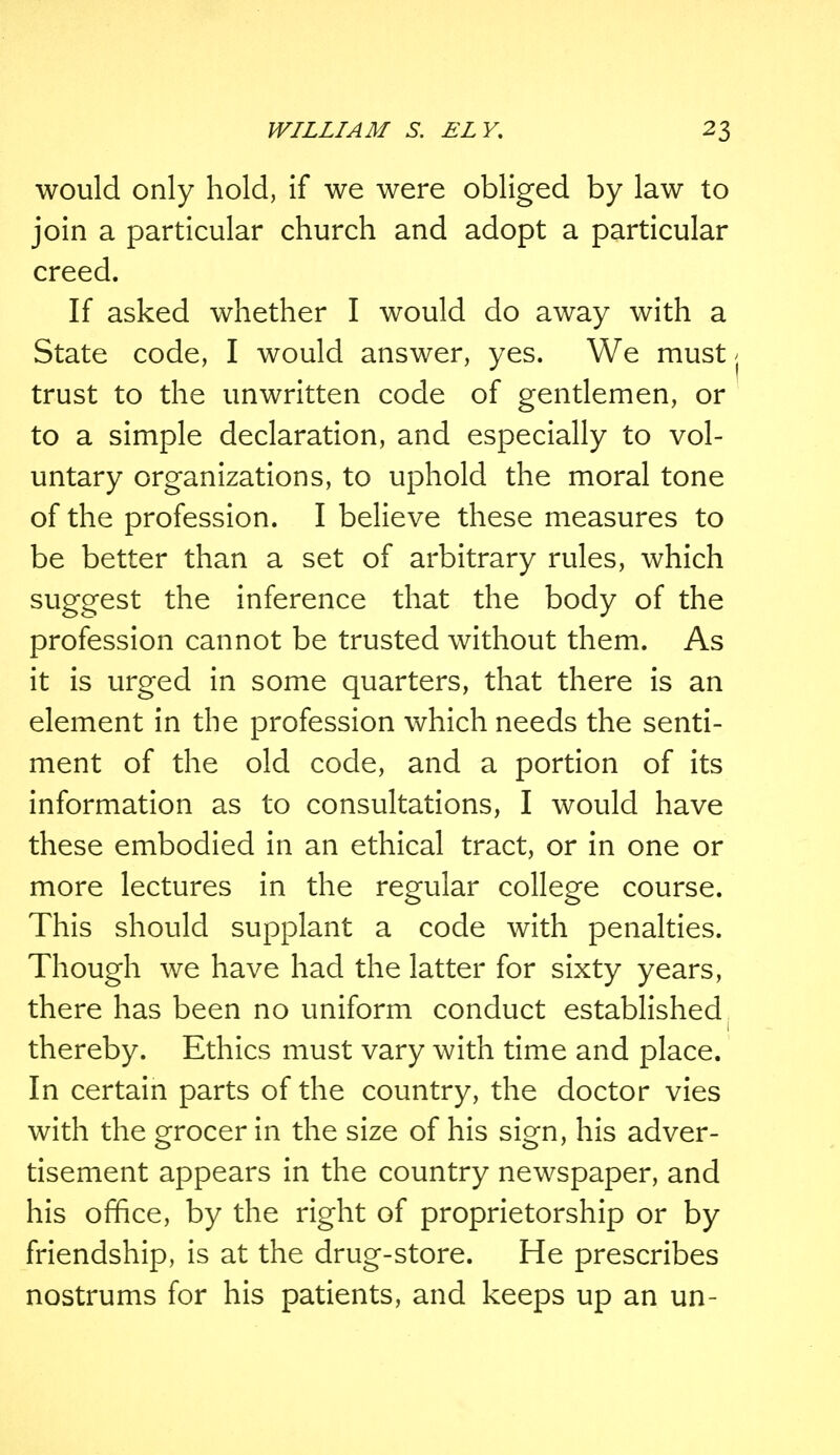 would only hold, if we were obliged by law to join a particular church and adopt a particular creed. If asked whether I would do away with a State code, I would answer, yes. We must ( trust to the unwritten code of gentlemen, or to a simple declaration, and especially to vol- untary organizations, to uphold the moral tone of the profession. I believe these measures to be better than a set of arbitrary rules, which suggest the inference that the body of the profession cannot be trusted without them. As it is urged in some quarters, that there is an element in the profession which needs the senti- ment of the old code, and a portion of its information as to consultations, I would have these embodied in an ethical tract, or in one or more lectures in the regular college course. This should supplant a code with penalties. Though we have had the latter for sixty years, there has been no uniform conduct established 1 thereby. Ethics must vary with time and place. In certain parts of the country, the doctor vies with the grocer in the size of his sign, his adver- tisement appears in the country newspaper, and his office, by the right of proprietorship or by friendship, is at the drug-store. He prescribes nostrums for his patients, and keeps up an un-