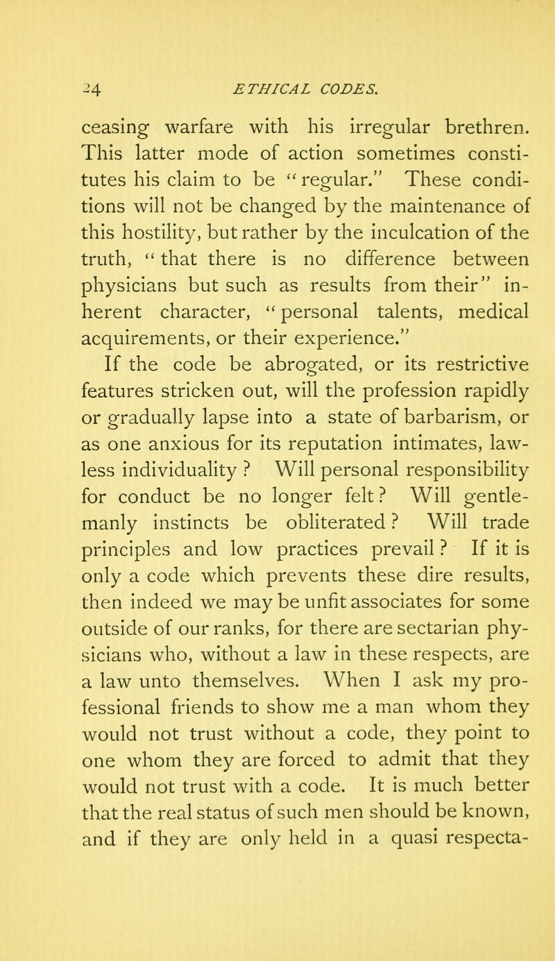 ceasing warfare with his irregular brethren. This latter mode of action sometimes consti- tutes his claim to be  regular. These condi- tions will not be changed by the maintenance of this hostility, but rather by the inculcation of the truth,  that there is no difference between physicians but such as results from their in- herent character,  personal talents, medical acquirements, or their experience. If the code be abrogated, or its restrictive features stricken out, will the profession rapidly or gradually lapse into a state of barbarism, or as one anxious for its reputation intimates, law- less individuality ? Will personal responsibility for conduct be no longer felt ? Will gentle- manly instincts be obliterated ? Will trade principles and low practices prevail ? If it is only a code which prevents these dire results, then indeed we may be unfit associates for some outside of our ranks, for there are sectarian phy- sicians who, without a law in these respects, are a law unto themselves. When I ask my pro- fessional friends to show me a man whom they would not trust without a code, they point to one whom they are forced to admit that they would not trust with a code. It is much better that the real status of such men should be known, and if they are only held in a quasi respecta-