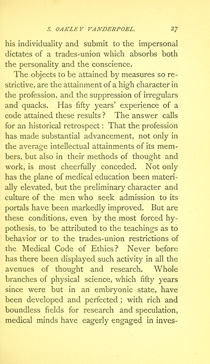 his individuality and submit to the impersonal dictates of a trades-union which absorbs both the personality and the conscience. The objects to be attained by measures so re- strictive, are the attainment of a high character in the profession, and the suppression of irregulars and quacks. Has fifty years' experience of a code attained these results ? The answer calls for an historical retrospect: That the profession has made substantial advancement, not only in the average intellectual attainments of its mem- bers, but also in their methods of thought and work, is most cheerfully conceded. Not only has the plane of medical education been materi- ally elevated, but the preliminary character and culture of the men who seek admission to its portals have been markedly improved. But are these conditions, even by the most forced hy- pothesis, to be attributed to the teachings as to behavior or to the trades-union restrictions of the Medical Code of Ethics? Never before has there been displayed such activity in all the avenues of thought and research. Whole branches of physical science, which fifty years since were but in an embryonic state, have been developed and perfected ; with rich and boundless fields for research and speculation, medical minds have eagerly engaged in inves-