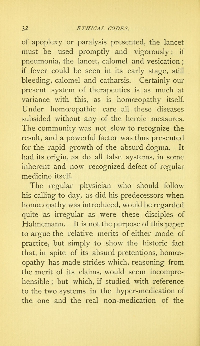 of apoplexy or paralysis presented, the lancet must be used promptly and vigorously; if pneumonia, the lancet, calomel and vesication ; if fever could be seen in its early stage, still bleeding, calomel and catharsis. Certainly our present system of therapeutics is as much at variance with this, as is homoeopathy itself. Under homoeopathic care all these diseases subsided without any of the heroic measures. The community was not slow to recognize the result, and a powerful factor was thus presented for the rapid growth of the absurd dogma. It had its origin, as do all false systems, in some inherent and now recognized defect of regular medicine itself. The regular physician who should follow his calling to-day, as did his predecessors when homoeopathy was introduced, would be regarded quite as irregular as were these disciples of Hahnemann. It is not the purpose of this paper to argue the relative merits of either mode of practice, but simply to show the historic fact that, in spite of its absurd pretentions, homoe- opathy has made strides which, reasoning from the merit of its claims, would seem incompre- hensible ; but which, if studied with reference to the two systems in the hyper-medication of the one and the real non-medication of the