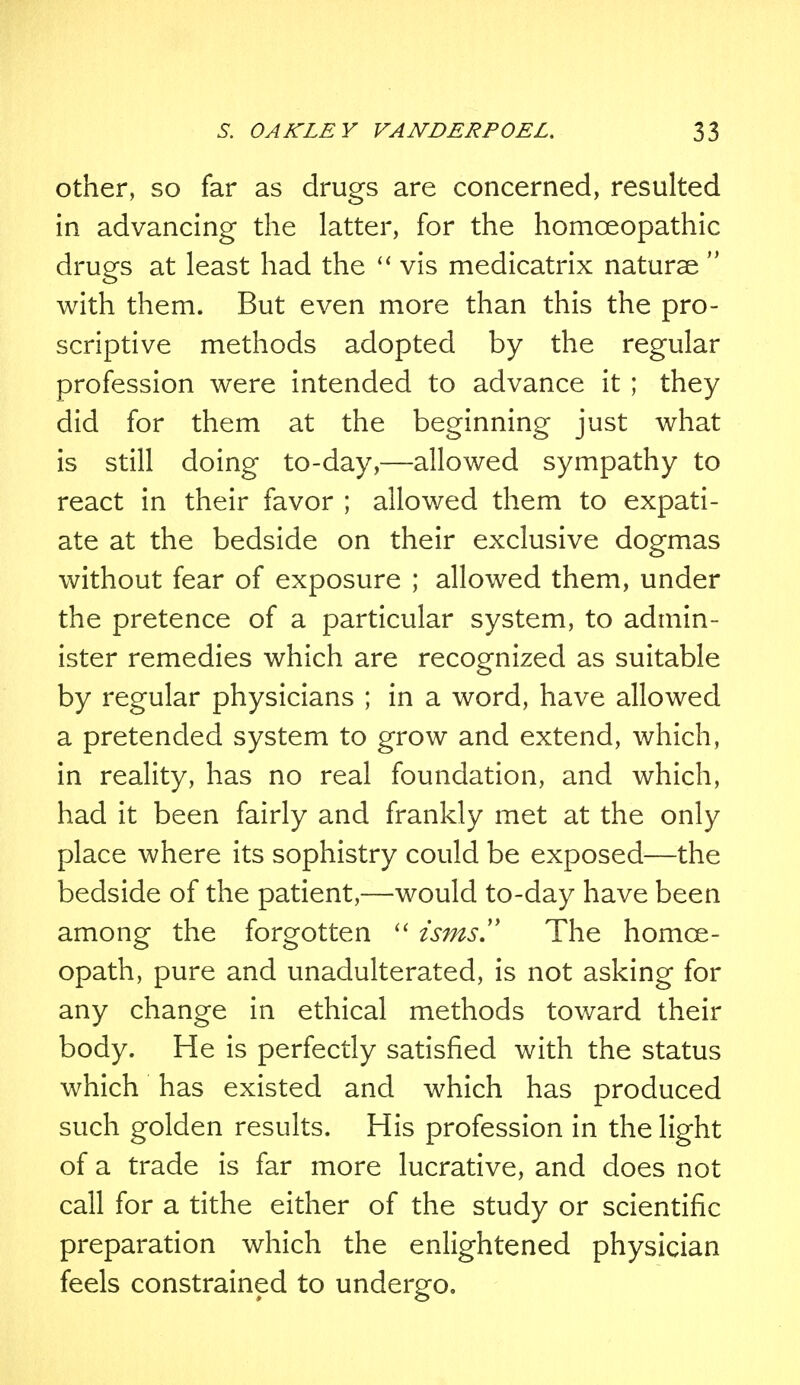 other, so far as drugs are concerned, resulted in advancing the latter, for the homoeopathic drugs at least had the  vis medicatrix naturae  with them. But even more than this the pro- scriptive methods adopted by the regular profession were intended to advance it ; they did for them at the beginning just what is still doing to-day,—allowed sympathy to react in their favor ; allowed them to expati- ate at the bedside on their exclusive dogmas without fear of exposure ; allowed them, under the pretence of a particular system, to admin- ister remedies which are recognized as suitable by regular physicians ; in a word, have allowed a pretended system to grow and extend, which, in reality, has no real foundation, and which, had it been fairly and frankly met at the only place where its sophistry could be exposed—the bedside of the patient,—would to-day have been among the forgotten  isms. The homoe- opath, pure and unadulterated, is not asking for any change in ethical methods toward their body. He is perfectly satisfied with the status which has existed and which has produced such golden results. His profession in the light of a trade is far more lucrative, and does not call for a tithe either of the study or scientific preparation which the enlightened physician feels constrained to undergo.