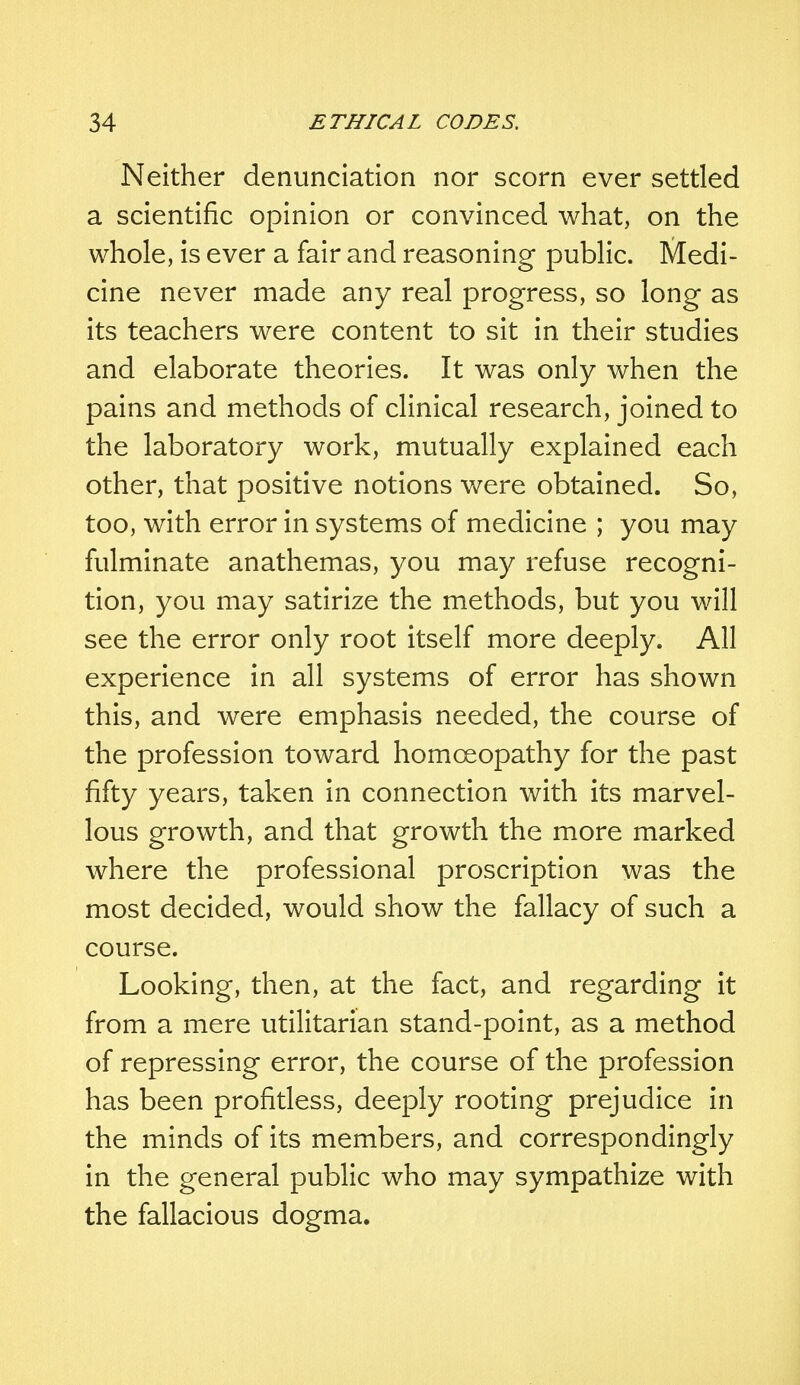Neither denunciation nor scorn ever settled a scientific opinion or convinced what, on the whole, is ever a fair and reasoning public. Medi- cine never made any real progress, so long as its teachers were content to sit in their studies and elaborate theories. It was only when the pains and methods of clinical research, joined to the laboratory work, mutually explained each other, that positive notions were obtained. So, too, with error in systems of medicine ; you may fulminate anathemas, you may refuse recogni- tion, you may satirize the methods, but you will see the error only root itself more deeply. All experience in all systems of error has shown this, and were emphasis needed, the course of the profession toward homoeopathy for the past fifty years, taken in connection with its marvel- lous growth, and that growth the more marked where the professional proscription was the most decided, would show the fallacy of such a course. Looking, then, at the fact, and regarding it from a mere utilitarian stand-point, as a method of repressing error, the course of the profession has been profitless, deeply rooting prejudice in the minds of its members, and correspondingly in the general public who may sympathize with the fallacious dogma.