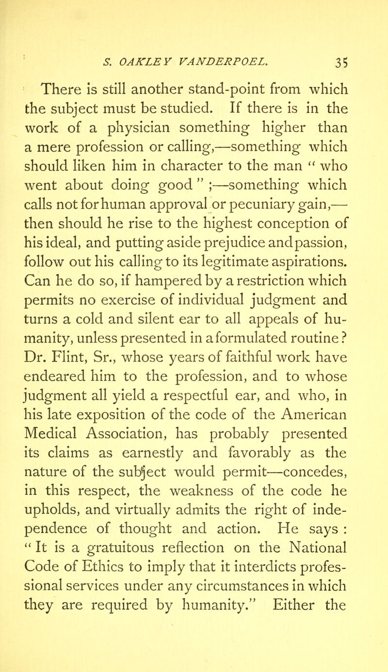 There is still another stand-point from which the subject must be studied. If there is in the work of a physician something higher than a mere profession or calling,—something which should liken him in character to the man  who went about doing good  ;—something which calls not for human approval or pecuniary gain,— then should he rise to the highest conception of his ideal, and putting aside prejudice and passion, follow out his calling to its legitimate aspirations. Can he do so, if hampered by a restriction which permits no exercise of individual judgment and turns a cold and silent ear to all appeals of hu- manity, unless presented in a formulated routine ? Dr. Flint, Sr., whose years of faithful work have endeared him to the profession, and to whose judgment all yield a respectful ear, and who, in his late exposition of the code of the American Medical Association, has probably presented its claims as earnestly and favorably as the nature of the subject would permit—concedes, in this respect, the weakness of the code he upholds, and virtually admits the right of inde- pendence of thought and action. He says :  It is a gratuitous reflection on the National Code of Ethics to imply that it interdicts profes- sional services under any circumstances in which they are required by humanity. Either the