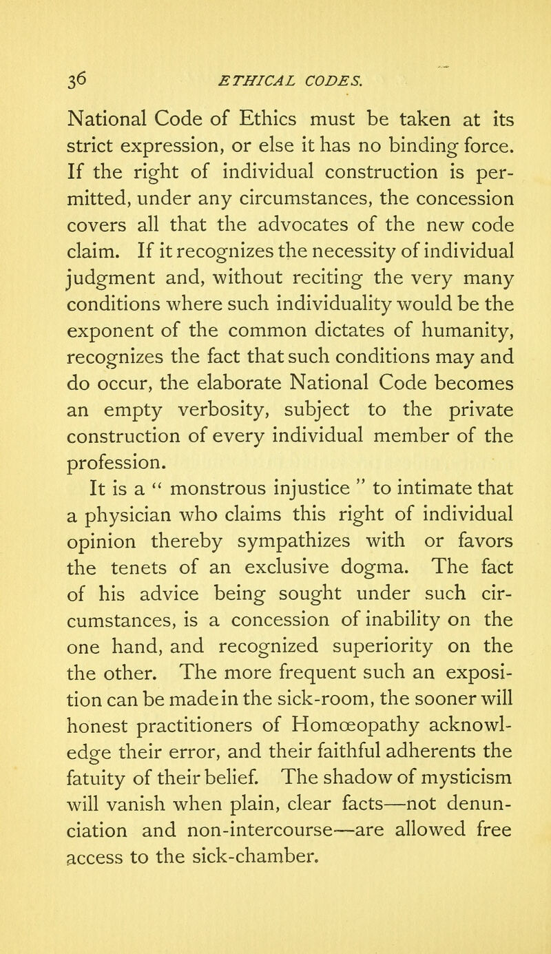 National Code of Ethics must be taken at its strict expression, or else it has no binding force. If the right of individual construction is per- mitted, under any circumstances, the concession covers all that the advocates of the new code claim. If it recognizes the necessity of individual judgment and, without reciting the very many conditions where such individuality would be the exponent of the common dictates of humanity, recognizes the fact that such conditions may and do occur, the elaborate National Code becomes an empty verbosity, subject to the private construction of every individual member of the profession. It is a  monstrous injustice  to intimate that a physician who claims this right of individual opinion thereby sympathizes with or favors the tenets of an exclusive dogma. The fact of his advice being sought under such cir- cumstances, is a concession of inability on the one hand, and recognized superiority on the the other. The more frequent such an exposi- tion can be made in the sick-room, the sooner will honest practitioners of Homoeopathy acknowl- edge their error, and their faithful adherents the fatuity of their belief. The shadow of mysticism will vanish when plain, clear facts—not denun- ciation and non-intercourse-—are allowed free access to the sick-chamber.