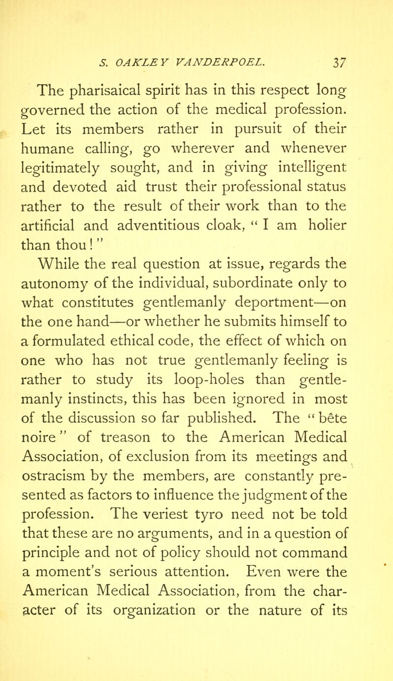 The pharisaical spirit has in this respect long governed the action of the medical profession. Let its members rather in pursuit of their humane calling, go wherever and whenever legitimately sought, and in giving intelligent and devoted aid trust their professional status rather to the result of their work than to the artificial and adventitious cloak,  I am holier than thou! While the real question at issue, regards the autonomy of the individual, subordinate only to what constitutes gentlemanly deportment—on the one hand—or whether he submits himself to a formulated ethical code, the effect of which on one who has not true gentlemanly feeling is rather to study its loop-holes than gentle- manly instincts, this has been ignored in most of the discussion so far published. The  bete noire of treason to the American Medical Association, of exclusion from its meetings and ostracism by the members, are constantly pre- sented as factors to influence the judgment of the profession. The veriest tyro need not be told that these are no arguments, and in a question of principle and not of policy should not command a moment's serious attention. Even were the American Medical Association, from the char- acter of its organization or the nature of its
