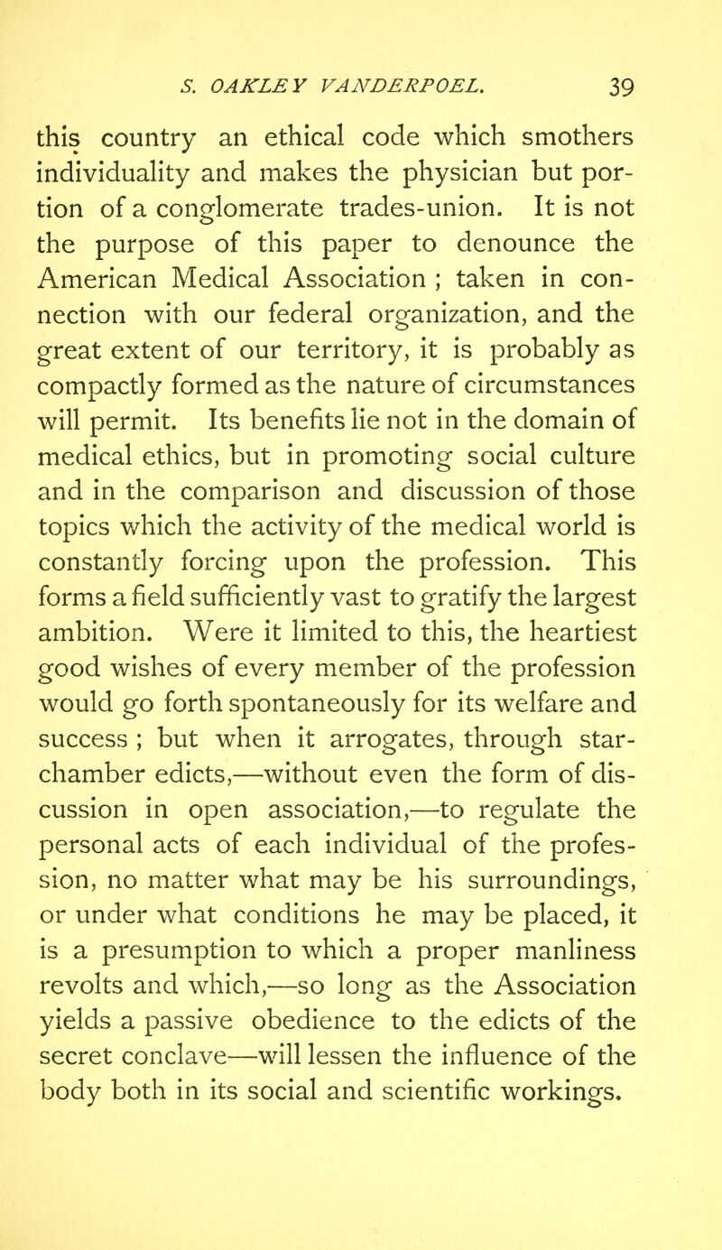 this country an ethical code which smothers individuality and makes the physician but por- tion of a conglomerate trades-union. It is not the purpose of this paper to denounce the American Medical Association ; taken in con- nection with our federal organization, and the great extent of our territory, it is probably as compactly formed as the nature of circumstances will permit. Its benefits lie not in the domain of medical ethics, but in promoting social culture and in the comparison and discussion of those topics which the activity of the medical world is constantly forcing upon the profession. This forms a field sufficiently vast to gratify the largest ambition. Were it limited to this, the heartiest good wishes of every member of the profession would go forth spontaneously for its welfare and success ; but when it arrogates, through star- chamber edicts,—without even the form of dis- cussion in open association,—to regulate the personal acts of each individual of the profes- sion, no matter what may be his surroundings, or under what conditions he may be placed, it is a presumption to which a proper manliness revolts and which,—so long as the Association yields a passive obedience to the edicts of the secret conclave—will lessen the influence of the body both in its social and scientific workings.