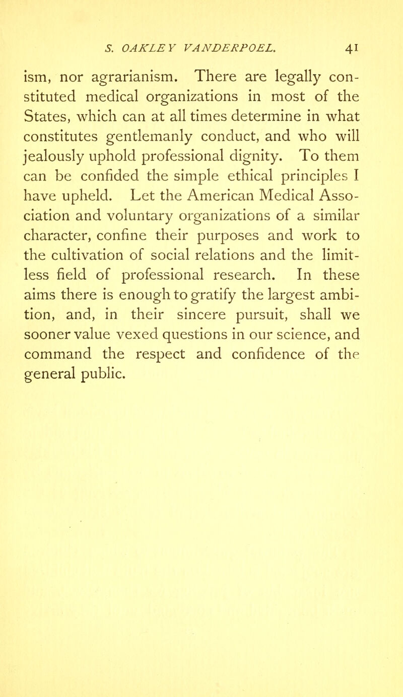 ism, nor agrarianism. There are legally con- stituted medical organizations in most of the States, which can at all times determine in what constitutes gentlemanly conduct, and who will jealously uphold professional dignity. To them can be confided the simple ethical principles I have upheld. Let the American Medical Asso- ciation and voluntary organizations of a similar character, confine their purposes and work to the cultivation of social relations and the limit- less field of professional research. In these aims there is enough to gratify the largest ambi- tion, and, in their sincere pursuit, shall we sooner value vexed questions in our science, and command the respect and confidence of the general public.