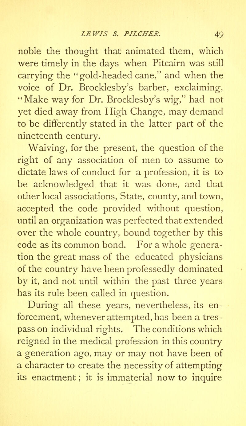 noble the thought that animated them, which were timely in the days when Pitcairn was still carrying the gold-headed cane, and when the voice of Dr. Brocklesby's barber, exclaiming, Make way for Dr. Brocklesby's wig, had not yet died away from High Change, may demand to be differently stated in the latter part of the nineteenth century. Waiving, for the present, the question of the right of any association of men to assume to dictate laws of conduct for a profession, it is to be acknowledged that it was done, and that other local associations, State, county, and town, accepted the code provided without question, until an organization was perfected that extended over the whole country, bound together by this code as its common bond. For a whole genera- tion the great mass of the educated physicians of the country have been professedly dominated by it, and not until within the past three years has its rule been called in question. During all these years, nevertheless, its en- forcement, whenever attempted, has been a tres- pass on individual rights. The conditions which reigned in the medical profession in this country a generation ago, may or may not have been of a character to create the necessity of attempting its enactment; it is immaterial now to inquire