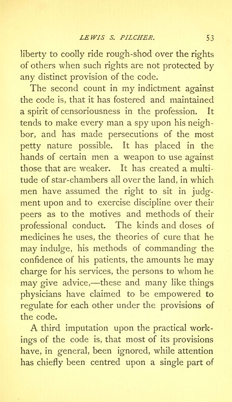 liberty to coolly ride rough-shod over the rights of others when such rights are not protected by any distinct provision of the code. The second count in my indictment against the code is, that it has fostered and maintained a spirit of censoriousness in the profession. It tends to make every man a spy upon his neigh- bor, and has made persecutions of the most petty nature possible. It has placed in the hands of certain men a weapon to use against those that are weaker. It has created a multi- tude of star-chambers all over the land, in which men have assumed the right to sit in judg- ment upon and to exercise discipline over their peers as to the motives and methods of their professional conduct. The kinds and doses of medicines he uses, the theories of cure that he may indulge, his methods of commanding the confidence of his patients, the amounts he may charge for his services, the persons to whom he may give advice,—these and many like things physicians have claimed to be empowered to regulate for each other under the provisions of the code. A third imputation upon the practical work- ings of the code is, that most of its provisions have, in general, been ignored, while attention has chiefly been centred upon a single part of