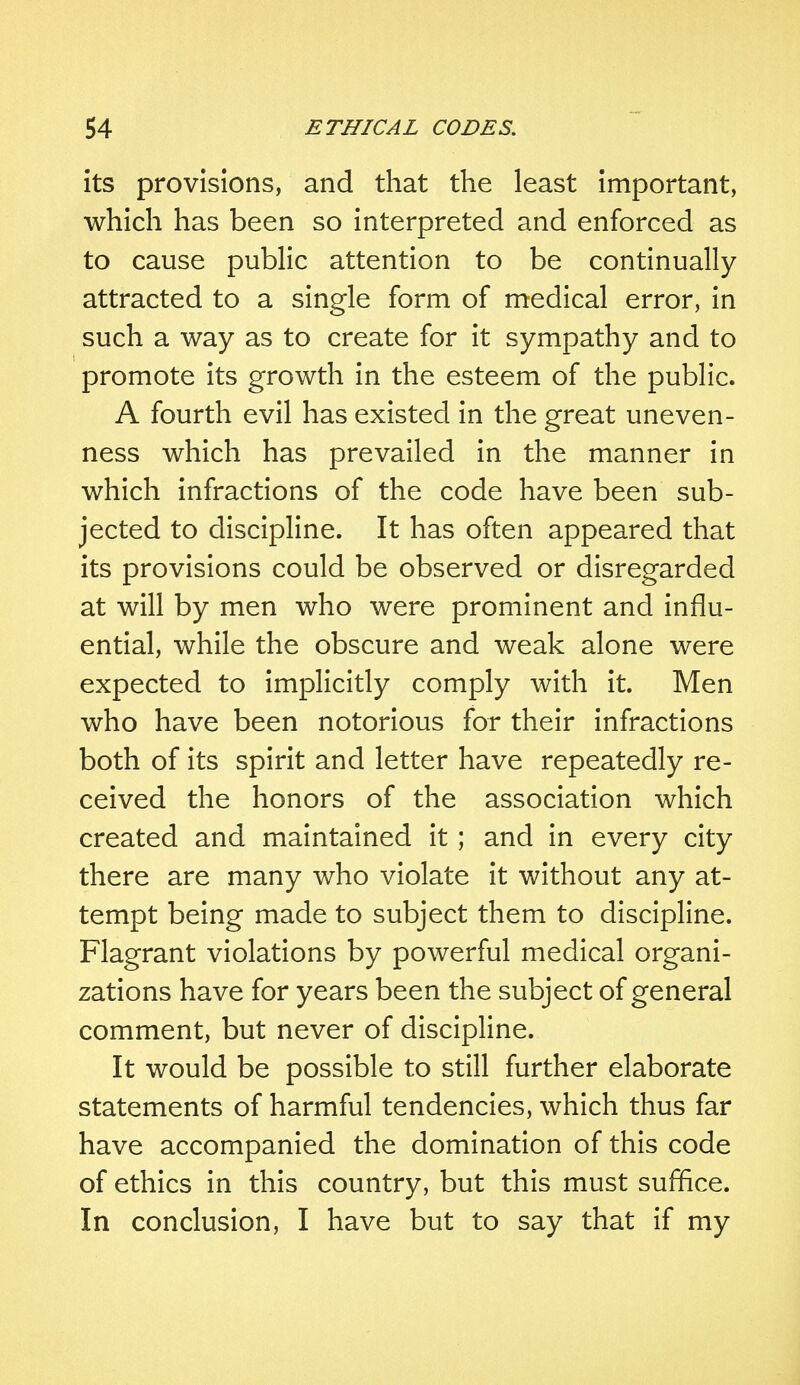 its provisions, and that the least important, which has been so interpreted and enforced as to cause public attention to be continually attracted to a single form of medical error, in such a way as to create for it sympathy and to promote its growth in the esteem of the public. A fourth evil has existed in the great uneven- ness which has prevailed in the manner in which infractions of the code have been sub- jected to discipline. It has often appeared that its provisions could be observed or disregarded at will by men who were prominent and influ- ential, while the obscure and weak alone were expected to implicitly comply with it. Men who have been notorious for their infractions both of its spirit and letter have repeatedly re- ceived the honors of the association which created and maintained it; and in every city there are many who violate it without any at- tempt being made to subject them to discipline. Flagrant violations by powerful medical organi- zations have for years been the subject of general comment, but never of discipline. It would be possible to still further elaborate statements of harmful tendencies, which thus far have accompanied the domination of this code of ethics in this country, but this must suffice. In conclusion, I have but to say that if my