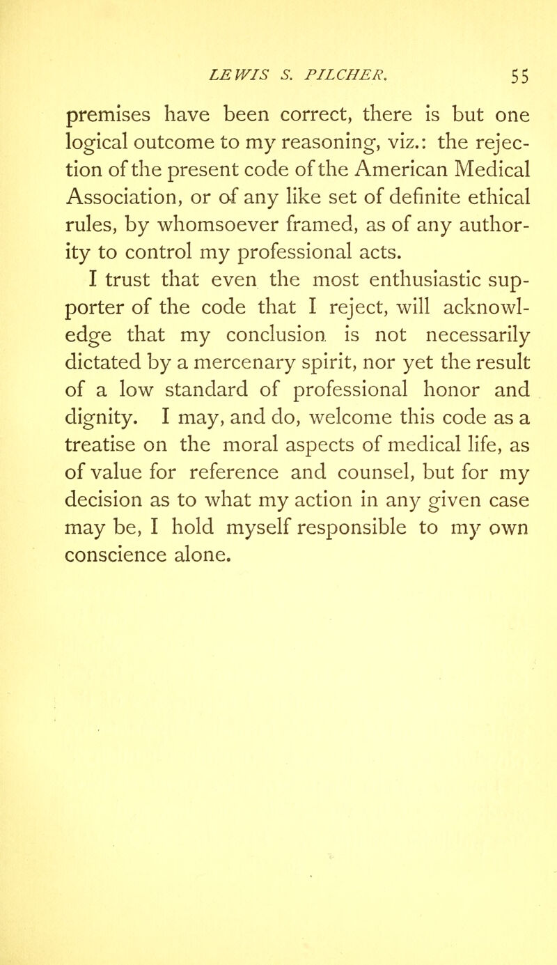 premises have been correct, there is but one logical outcome to my reasoning, viz.: the rejec- tion of the present code of the American Medical Association, or of any like set of definite ethical rules, by whomsoever framed, as of any author- ity to control my professional acts. I trust that even the most enthusiastic sup- porter of the code that I reject, will acknowl- edge that my conclusion, is not necessarily dictated by a mercenary spirit, nor yet the result of a low standard of professional honor and dignity. I may, and do, welcome this code as a treatise on the moral aspects of medical life, as of value for reference and counsel, but for my decision as to what my action in any given case may be, I hold myself responsible to my own conscience alone.