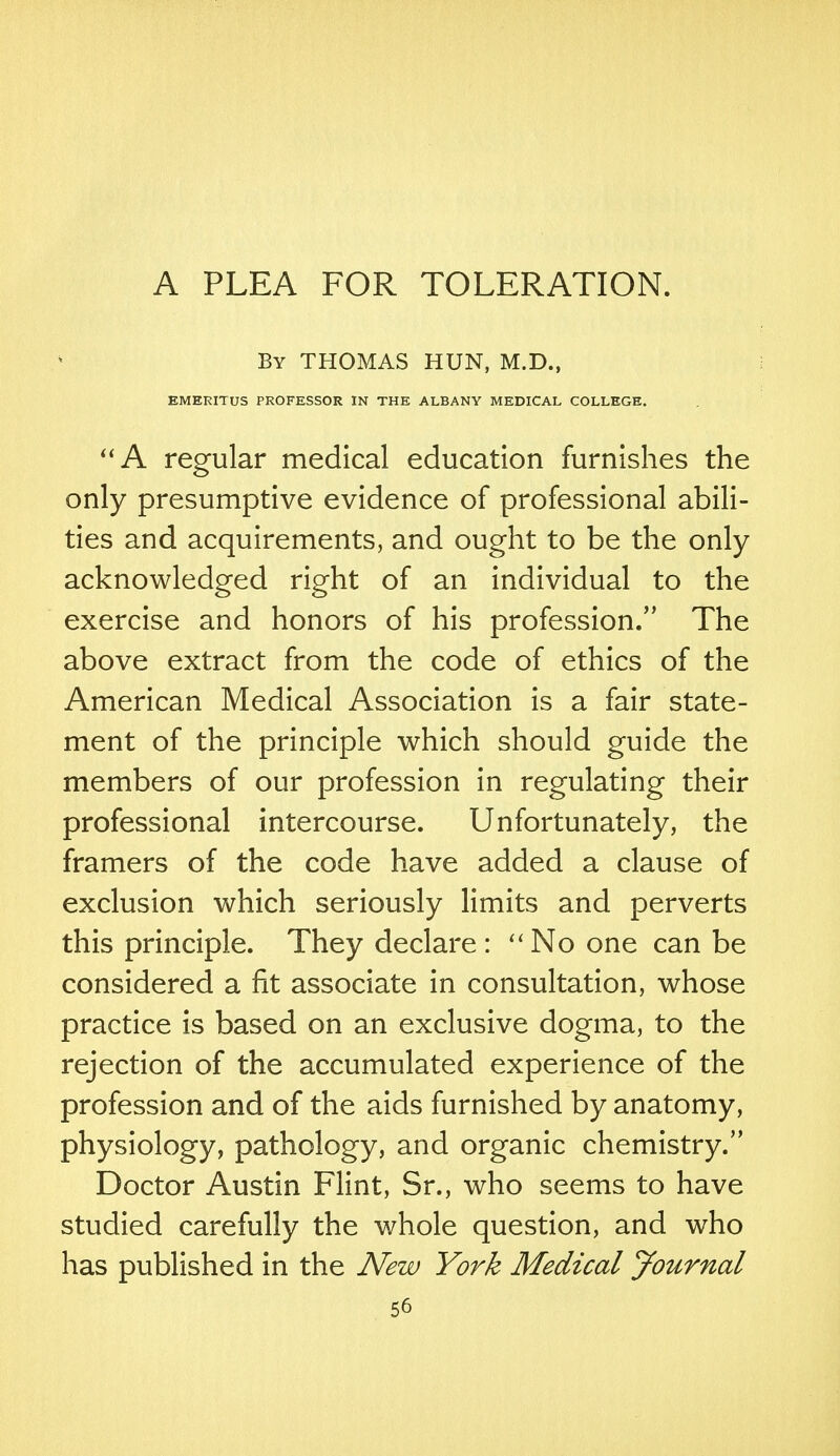 A PLEA FOR TOLERATION. By THOMAS HUN, M.D., EMERITUS PROFESSOR IN THE ALBANY MEDICAL COLLEGE. A regular medical education furnishes the only presumptive evidence of professional abili- ties and acquirements, and ought to be the only acknowledged right of an individual to the exercise and honors of his profession. The above extract from the code of ethics of the American Medical Association is a fair state- ment of the principle which should guide the members of our profession in regulating their professional intercourse. Unfortunately, the framers of the code have added a clause of exclusion which seriously limits and perverts this principle. They declare : No one can be considered a fit associate in consultation, whose practice is based on an exclusive dogma, to the rejection of the accumulated experience of the profession and of the aids furnished by anatomy, physiology, pathology, and organic chemistry. Doctor Austin Flint, Sr., who seems to have studied carefully the whole question, and who has published in the New York Medical Journal