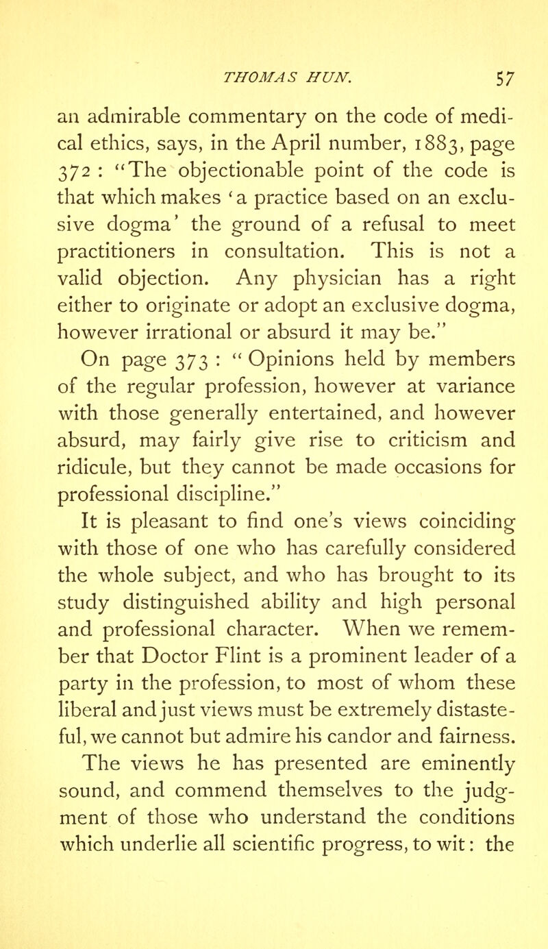 an admirable commentary on the code of medi- cal ethics, says, in the April number, 1883, page 372 : The objectionable point of the code is that which makes 'a practice based on an exclu- sive dogma' the ground of a refusal to meet practitioners in consultation. This is not a valid objection. Any physician has a right either to originate or adopt an exclusive dogma, however irrational or absurd it may be. On page 373 :  Opinions held by members of the regular profession, however at variance with those generally entertained, and however absurd, may fairly give rise to criticism and ridicule, but they cannot be made occasions for professional discipline. It is pleasant to find one's views coinciding with those of one who has carefully considered the whole subject, and who has brought to its study distinguished ability and high personal and professional character. When we remem- ber that Doctor Flint is a prominent leader of a party in the profession, to most of whom these liberal and just views must be extremely distaste- ful, we cannot but admire his candor and fairness. The views he has presented are eminently sound, and commend themselves to the judg- ment of those who understand the conditions which underlie all scientific progress, to wit: the