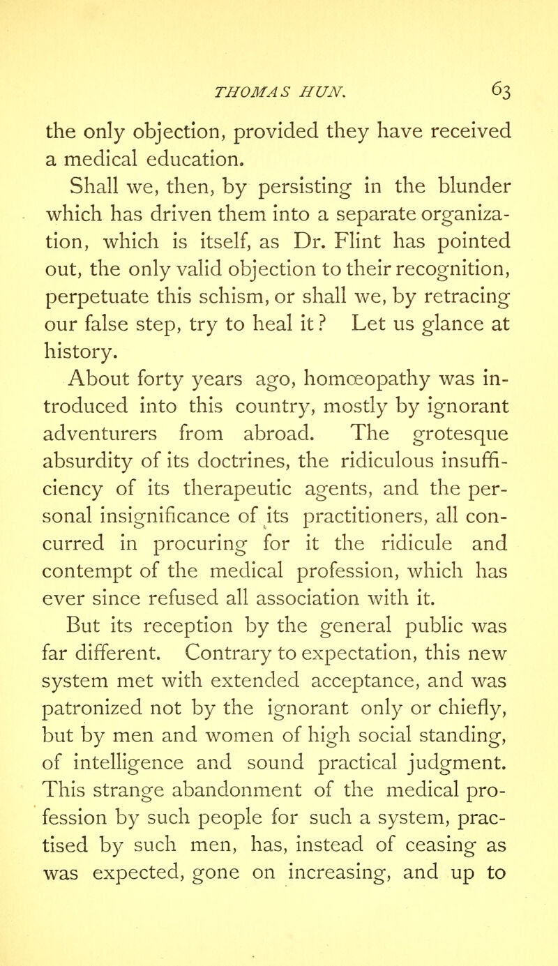 the only objection, provided they have received a medical education. Shall we, then, by persisting in the blunder which has driven them into a separate organiza- tion, which is itself, as Dr. Flint has pointed out, the only valid objection to their recognition, perpetuate this schism, or shall we, by retracing our false step, try to heal it ? Let us glance at history. About forty years ago, homoeopathy was in- troduced into this country, mostly by ignorant adventurers from abroad. The grotesque absurdity of its doctrines, the ridiculous insuffi- ciency of its therapeutic agents, and the per- sonal insignificance of its practitioners, all con- curred in procuring for it the ridicule and contempt of the medical profession, which has ever since refused all association with it. But its reception by the general public was far different. Contrary to expectation, this new system met with extended acceptance, and was patronized not by the ignorant only or chiefly, but by men and women of high social standing, of intelligence and sound practical judgment. This strange abandonment of the medical pro- fession by such people for such a system, prac- tised by such men, has, instead of ceasing as was expected, gone on increasing, and up to