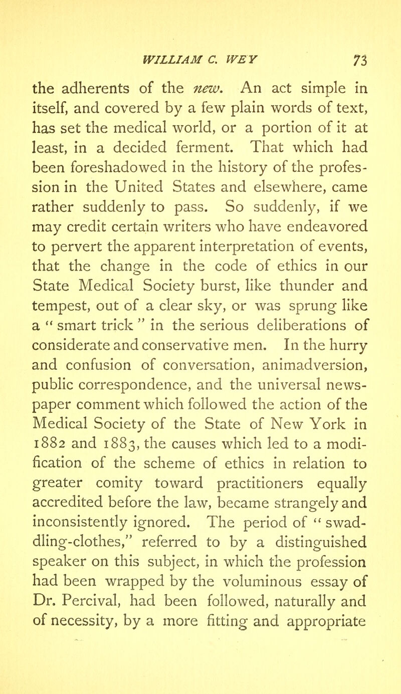 the adherents of the new. An act simple in itself, and covered by a few plain words of text, has set the medical world, or a portion of it at least, in a decided ferment. That which had been foreshadowed in the history of the profes- sion in the United States and elsewhere, came rather suddenly to pass. So suddenly, if we may credit certain writers who have endeavored to pervert the apparent interpretation of events, that the change in the code of ethics in our State Medical Society burst, like thunder and tempest, out of a clear sky, or was sprung like a  smart trick  in the serious deliberations of considerate and conservative men. In the hurry and confusion of conversation, animadversion, public correspondence, and the universal news- paper comment which followed the action of the Medical Society of the State of New York in 1882 and 1883, the causes which led to a modi- fication of the scheme of ethics in relation to greater comity toward practitioners equally accredited before the law, became strangely and inconsistently ignored. The period of  swad- dling-clothes/' referred to by a distinguished speaker on this subject, in which the profession had been wrapped by the voluminous essay of Dr. Percival, had been followed, naturally and of necessity, by a more fitting and appropriate