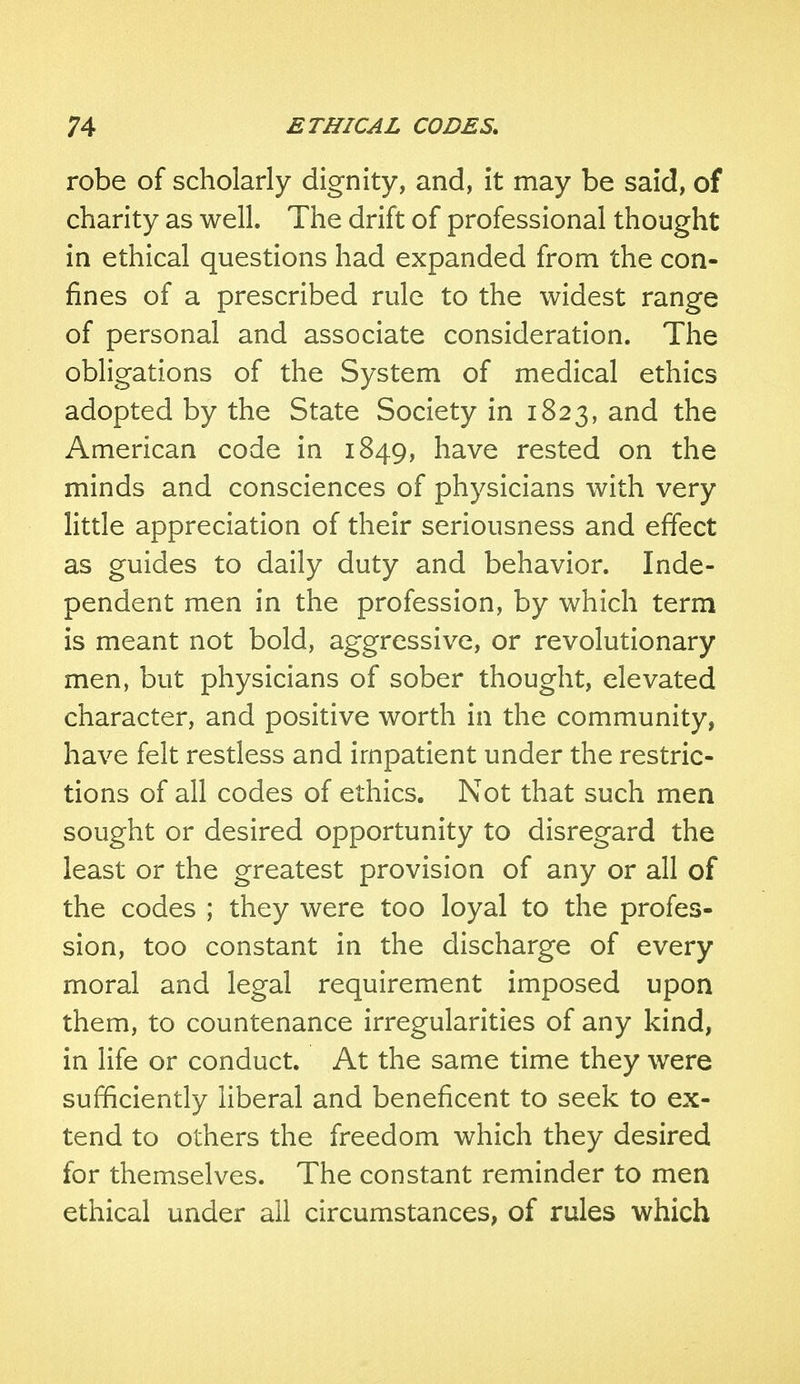 robe of scholarly dignity, and, it may be said, of charity as well. The drift of professional thought in ethical questions had expanded from the con- fines of a prescribed rule to the widest range of personal and associate consideration. The obligations of the System of medical ethics adopted by the State Society in 1823, and the American code in 1849, have rested on the minds and consciences of physicians with very little appreciation of their seriousness and effect as guides to daily duty and behavior. Inde- pendent men in the profession, by which term is meant not bold, aggressive, or revolutionary men, but physicians of sober thought, elevated character, and positive worth in the community, have felt restless and impatient under the restric- tions of all codes of ethics. Not that such men sought or desired opportunity to disregard the least or the greatest provision of any or all of the codes ; they were too loyal to the profes- sion, too constant in the discharge of every moral and legal requirement imposed upon them, to countenance irregularities of any kind, in life or conduct. At the same time they were sufficiently liberal and beneficent to seek to ex- tend to others the freedom which they desired for themselves. The constant reminder to men ethical under all circumstances, of rules which