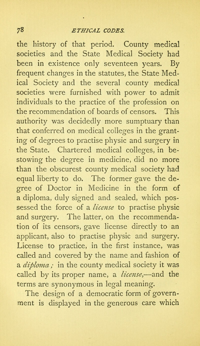 the history of that period. County medical societies and the State Medical Society had been in existence only seventeen years. By frequent changes in the statutes, the State Med- ical Society and the several county medical societies were furnished with power to admit individuals to the practice of the profession on the recommendation of boards of censors. This authority was decidedly more sumptuary than that conferred on medical colleges in the grant- ing of degrees to practise physic and surgery in the State. Chartered medical colleges, in be- stowing the degree in medicine, did no more than the obscurest county medical society had equal liberty to do. The former gave the de- gree of Doctor in Medicine in the form of a diploma, duly signed and sealed, which pos- sessed the force of a license to practise physic and surgery. The latter, on the recommenda- tion of its censors, gave license directly to an applicant, also to practise physic and surgery. License to practice, in the first instance, was called and covered by the name and fashion of a diploma ; in the county medical society it was called by its proper name, a license,—and the terms are synonymous in legal meaning. The design of a democratic form of govern- ment is displayed in the generous care which