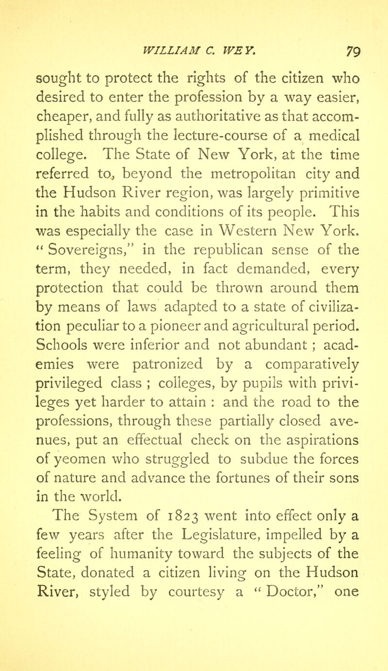 sought to protect the rights of the citizen who desired to enter the profession by a way easier, cheaper, and fully as authoritative as that accom- plished through the lecture-course of a medical college. The State of New York, at the time referred to, beyond the metropolitan city and the Hudson River region, was largely primitive in the habits and conditions of its people. This was especially the case in Western New York.  Sovereigns, in the republican sense of the term, they needed, in fact demanded, every protection that could be thrown around them by means of laws adapted to a state of civiliza- tion peculiar to a pioneer and agricultural period. Schools were inferior and not abundant ; acad- emies were patronized by a comparatively privileged class ; colleges, by pupils with privi- leges yet harder to attain : and the road to the professions, through these partially closed ave- nues, put an effectual check on the aspirations of yeomen who struggled to subdue the forces of nature and advance the fortunes of their sons in the world. The System of 1823 went into effect only a few years after the Legislature, impelled by a feeling of humanity toward the subjects of the State, donated a citizen living on the Hudson River, styled by courtesy a  Doctor, one