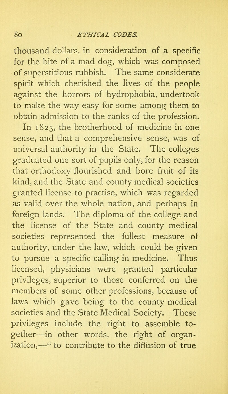 thousand dollars, in consideration of a specific for the bite of a mad dog, which was composed of superstitious rubbish. The same considerate spirit which cherished the lives of the people against the horrors of hydrophobia, undertook to make the way easy for some among them to obtain admission to the ranks of the profession. In 1823, the brotherhood of medicine in one sense, and that a comprehensive sense, was of universal authority in the State. The colleges graduated one sort of pupils only, for the reason that orthodoxy flourished and bore fruit of its kind, and the State and county medical societies granted license to practise, which was regarded as valid over the whole nation, and perhaps in foreign lands. The diploma of the college and the license of the State and county medical societies represented the fullest measure of authority, under the law, which could be given to pursue a specific calling in medicine. Thus licensed, physicians were granted particular privileges, superior to those conferred on the members of some other professions, because of laws which gave being to the county medical societies and the State Medical Society. These privileges include the right to assemble to- gether—in other words, the right of organ- ization,— to contribute to the diffusion of true