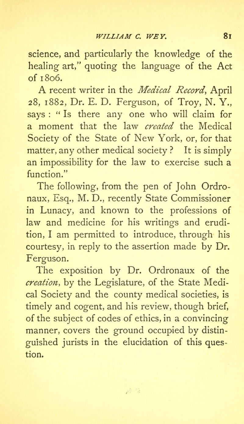 science, and particularly the knowledge of the healing art, quoting the language of the Act of 1806. A recent writer in the Medical Record, April 28, 1882, Dr. E. D. Ferguson, of Troy, N. Y., says :  Is there any one who will claim for a moment that the law created the Medical Society of the State of New York, or, for that matter, any other medical society ? It is simply an impossibility for the law to exercise such a function. The following, from the pen of John Ordro- naux, Esq., M. D., recently State Commissioner in Lunacy, and known to the professions of law and medicine for his writings and erudi- tion, I am permitted to introduce, through his courtesy, in reply to the assertion made by Dr. Ferguson. The exposition by Dr. Ordronaux of the creation, by the Legislature, of the State Medi- cal Society and the county medical societies, is timely and cogent, and his review, though brief, of the subject of codes of ethics, in a convincing manner, covers the ground occupied by distin- guished jurists in the elucidation of this ques- tion.
