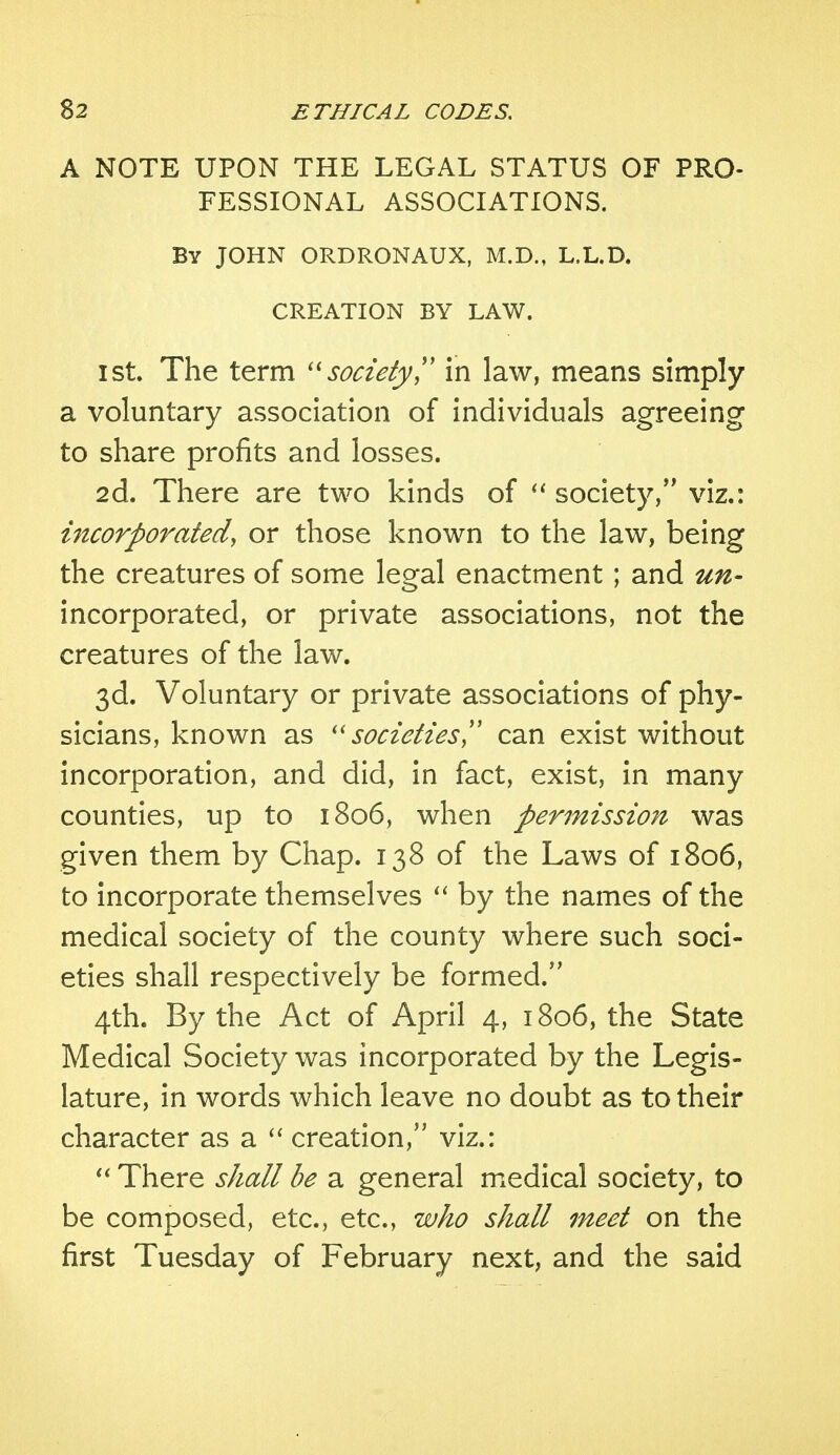 A NOTE UPON THE LEGAL STATUS OF PRO- FESSIONAL ASSOCIATIONS. By JOHN ORDRONAUX, M.D., L.L.D. CREATION BY LAW. ist. The term society in law, means simply a voluntary association of individuals agreeing to share profits and losses. 2d. There are two kinds of  society, viz.: incorporated\ or those known to the law, being the creatures of some legal enactment; and un- incorporated, or private associations, not the creatures of the law. 3d. Voluntary or private associations of phy- sicians, known as societies can exist without incorporation, and did, in fact, exist, in many counties, up to 1806, when permission was given them by Chap. 138 of the Laws of 1806, to incorporate themselves  by the names of the medical society of the county where such soci- eties shall respectively be formed. 4th. By the Act of April 4, 1806, the State Medical Society was incorporated by the Legis- lature, in words which leave no doubt as to their character as a  creation, viz.:  There shall be a general medical society, to be composed, etc., etc., who shall meet on the first Tuesday of February next, and the said