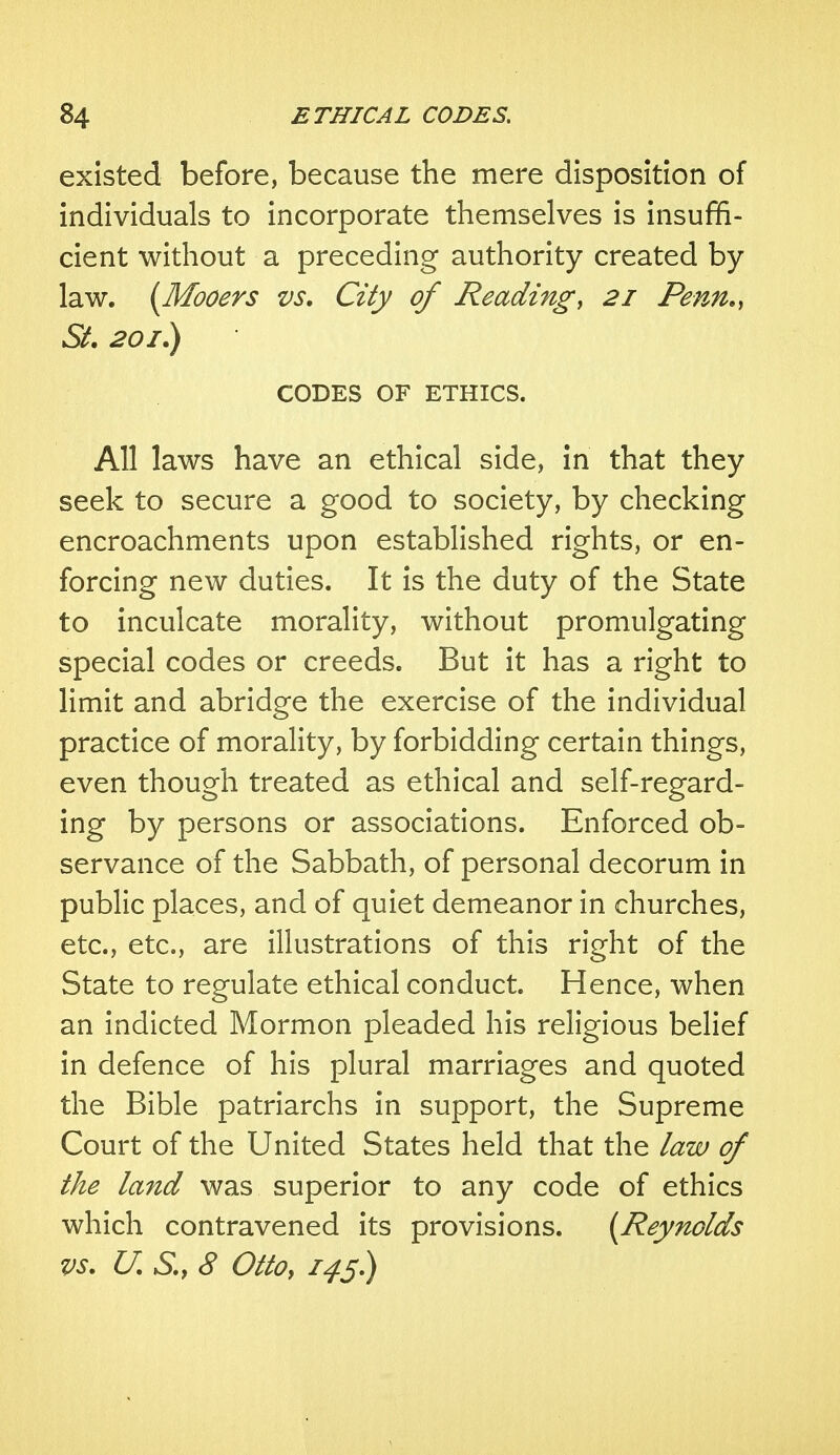 existed before, because the mere disposition of individuals to incorporate themselves is insuffi- cient without a preceding authority created by law. (Mooers vs. City of Reading, 21 Penn., St. 201.) CODES OF ETHICS. All laws have an ethical side, in that they seek to secure a good to society, by checking encroachments upon established rights, or en- forcing new duties. It is the duty of the State to inculcate morality, without promulgating special codes or creeds. But it has a right to limit and abridge the exercise of the individual practice of morality, by forbidding certain things, even though treated as ethical and self-regard- ing by persons or associations. Enforced ob- servance of the Sabbath, of personal decorum in public places, and of quiet demeanor in churches, etc., etc., are illustrations of this right of the State to regulate ethical conduct. Hence, when an indicted Mormon pleaded his religious belief in defence of his plural marriages and quoted the Bible patriarchs in support, the Supreme Court of the United States held that the law of the land was superior to any code of ethics which contravened its provisions. {Reynolds vs. U. S., 8 Otto, 145)