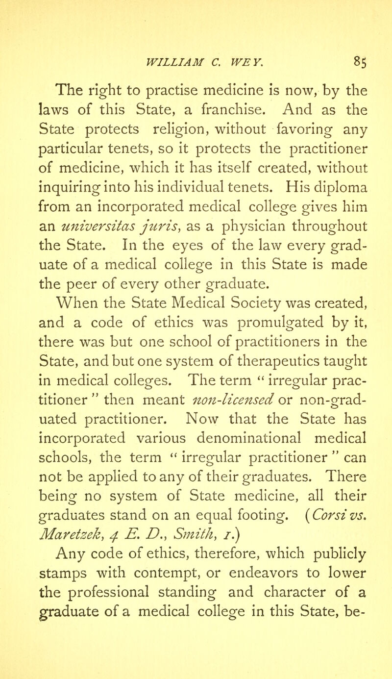 The right to practise medicine is now, by the laws of this State, a franchise. And as the State protects religion, without favoring any particular tenets, so it protects the practitioner of medicine, which it has itself created, without inquiring into his individual tenets. His diploma from an incorporated medical college gives him an universitas juris, as a physician throughout the State. In the eyes of the law every grad- uate of a medical college in this State is made the peer of every other graduate. When the State Medical Society was created, and a code of ethics was promulgated by it, there was but one school of practitioners in the State, and but one system of therapeutics taught in medical colleges. The term  irregular prac- titioner  then meant non-licensed or non-grad- uated practitioner. Now that the State has incorporated various denominational medical schools, the term  irregular practitioner  can not be applied to any of their graduates. There being no system of State medicine, all their graduates stand on an equal footing. (Corsivs. Maretzek, 4 £. D.y Smith, 1.) Any code of ethics, therefore, which publicly stamps with contempt, or endeavors to lower the professional standing and character of a graduate of a medical college in this State, be-