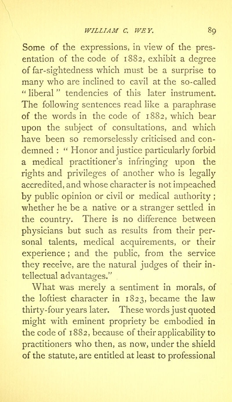 Some of the expressions, in view of the pres- entation of the code of 1882, exhibit a degree of far-sightedness which must be a surprise to many who are inclined to cavil at the so-called  liberal  tendencies of this later instrument. The following sentences read like a paraphrase of the words in the code of 1882, which bear upon the subject of consultations, and which have been so remorselessly criticised and con- demned :  Honor and justice particularly forbid a medical practitioner's infringing upon the rights and privileges of another who is legally accredited, and whose character is not impeached by public opinion or civil or medical authority ; whether he be a native or a stranger settled in the country. There is no difference between physicians but such as results from their per- sonal talents, medical acquirements, or their experience ; and the public, from the service they receive, are the natural judges of their in- tellectual advantages. What was merely a sentiment in morals, of the loftiest character in 1823, became the law thirty-four years later. These words just quoted might with eminent propriety be embodied in the code of 1882, because of their applicability to practitioners who then, as now, under the shield of the statute, are entitled at least to professional