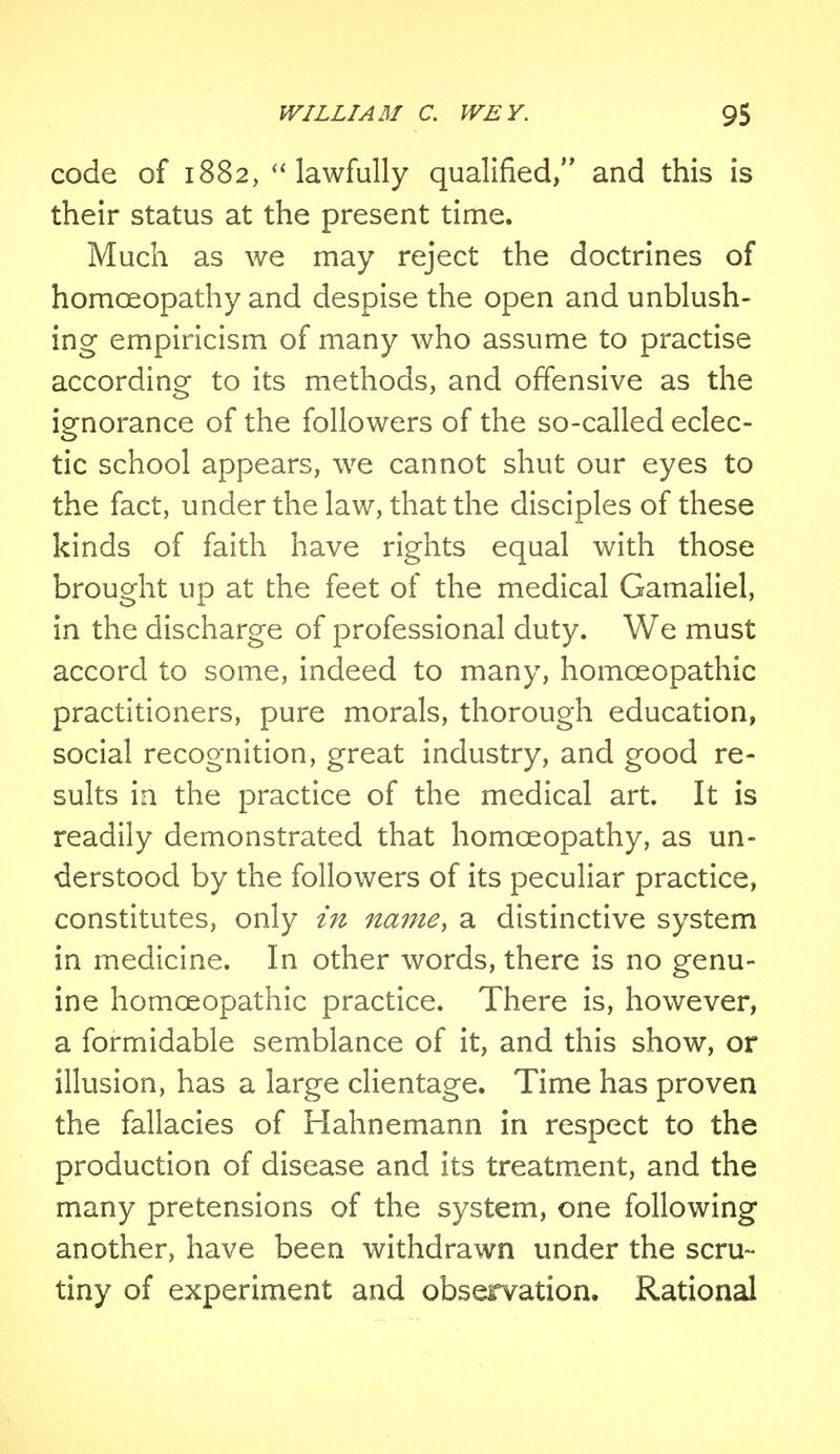 code of 1882,  lawfully qualified, and this is their status at the present time. Much as we may reject the doctrines of homoeopathy and despise the open and unblush- ing empiricism of many who assume to practise according to its methods, and offensive as the ignorance of the followers of the so-called eclec- tic school appears, we cannot shut our eyes to the fact, under the law, that the disciples of these kinds of faith have rights equal with those brought up at the feet of the medical Gamaliel, in the discharge of professional duty. We must accord to some, indeed to many, homoeopathic practitioners, pure morals, thorough education, social recognition, great industry, and good re- sults in the practice of the medical art. It is readily demonstrated that homoeopathy, as un- derstood by the followers of its peculiar practice, constitutes, only in name, a distinctive system in medicine. In other words, there is no genu- ine homoeopathic practice. There is, however, a formidable semblance of it, and this show, or illusion, has a large clientage. Time has proven the fallacies of Hahnemann in respect to the production of disease and its treatment, and the many pretensions of the system, one following another, have been withdrawn under the scru- tiny of experiment and observation. Rational