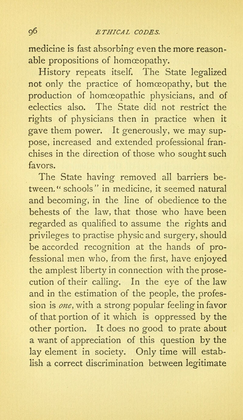 medicine is fast absorbing even the more reason- able propositions of homoeopathy. History repeats itself. The State legalized not only the practice of homoeopathy, but the production of homoeopathic physicians, and of eclectics also. The State did not restrict the rights of physicians then in practice when it gave them power. It generously, we may sup- pose, increased and extended professional fran- chises in the direction of those who sought such favors. The State having removed all barriers be- tween. schools in medicine, it seemed natural and becoming, in the line of obedience to the behests of the law, that those who have been regarded as qualified to assume the rights and privileges to practise physic and surgery, should be accorded recognition at the hands of pro- fessional men who, from the first, have enjoyed the amplest liberty in connection with the prose- cution of their calling. In the eye of the law and in the estimation of the people, the profes- sion is one, with a strong popular feeling in favor of that portion of it which is oppressed by the other portion. It does no good to prate about a want of appreciation of this question by the lay element in society. Only time will estab- lish a correct discrimination between legitimate