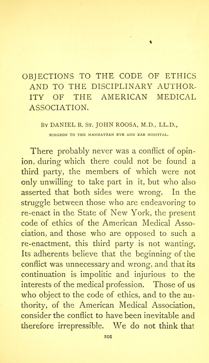 AND TO THE DISCIPLINARY AUTHOR- ITY OF THE AMERICAN MEDICAL ASSOCIATION. By DANIEL B. St. JOHN ROOSA, M.D., LL.D., SURGEON TO THE MANHATTAN EYE AND EAR HOSPITAL. There probably never was a conflict of opin- ion, during which there could not be found a third party, the members of which were not only unwilling to take part in it, but who also asserted that both sides were wrong. In the struggle between those who are endeavoring to re-enact in the State of New York, the present code of ethics of the American Medical Asso- ciation, and those who are opposed to such a re-enactment, this third party is not wanting. Its adherents believe that the beginning of the conflict was unnecessary and wrong, and that its continuation is impolitic and injurious to the interests of the medical profession. Those of us who object to the code of ethics, and to the au- thority, of the American Medical Association, consider the conflict to have been inevitable and therefore irrepressible. We do not think that T.OI