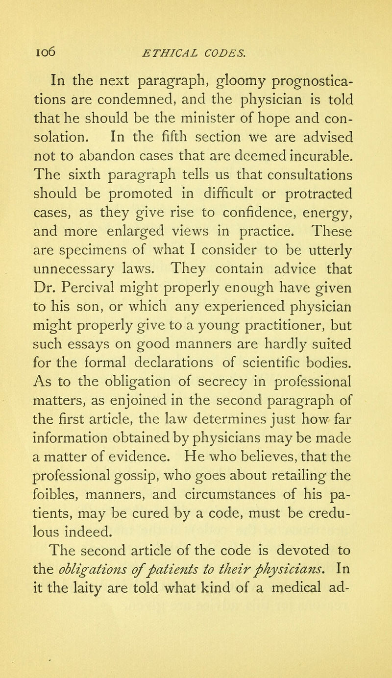 In the next paragraph, gloomy prognostica- tions are condemned, and the physician is told that he should be the minister of hope and con- solation. In the fifth section we are advised not to abandon cases that are deemed incurable. The sixth paragraph tells us that consultations should be promoted in difficult or protracted cases, as they give rise to confidence, energy, and more enlarged views in practice. These are specimens of what I consider to be utterly unnecessary laws. They contain advice that Dr. Percival might properly enough have given to his son, or which any experienced physician might properly give to a young practitioner, but such essays on good manners are hardly suited for the formal declarations of scientific bodies. As to the obligation of secrecy in professional matters, as enjoined in the second paragraph of the first article, the law determines just how far information obtained by physicians may be made a matter of evidence. He who believes, that the professional gossip, who goes about retailing the foibles, manners, and circumstances of his pa- tients, may be cured by a code, must be credu- lous indeed. The second article of the code is devoted to the obligations of patients to their physicians. In it the laity are told what kind of a medical ad-