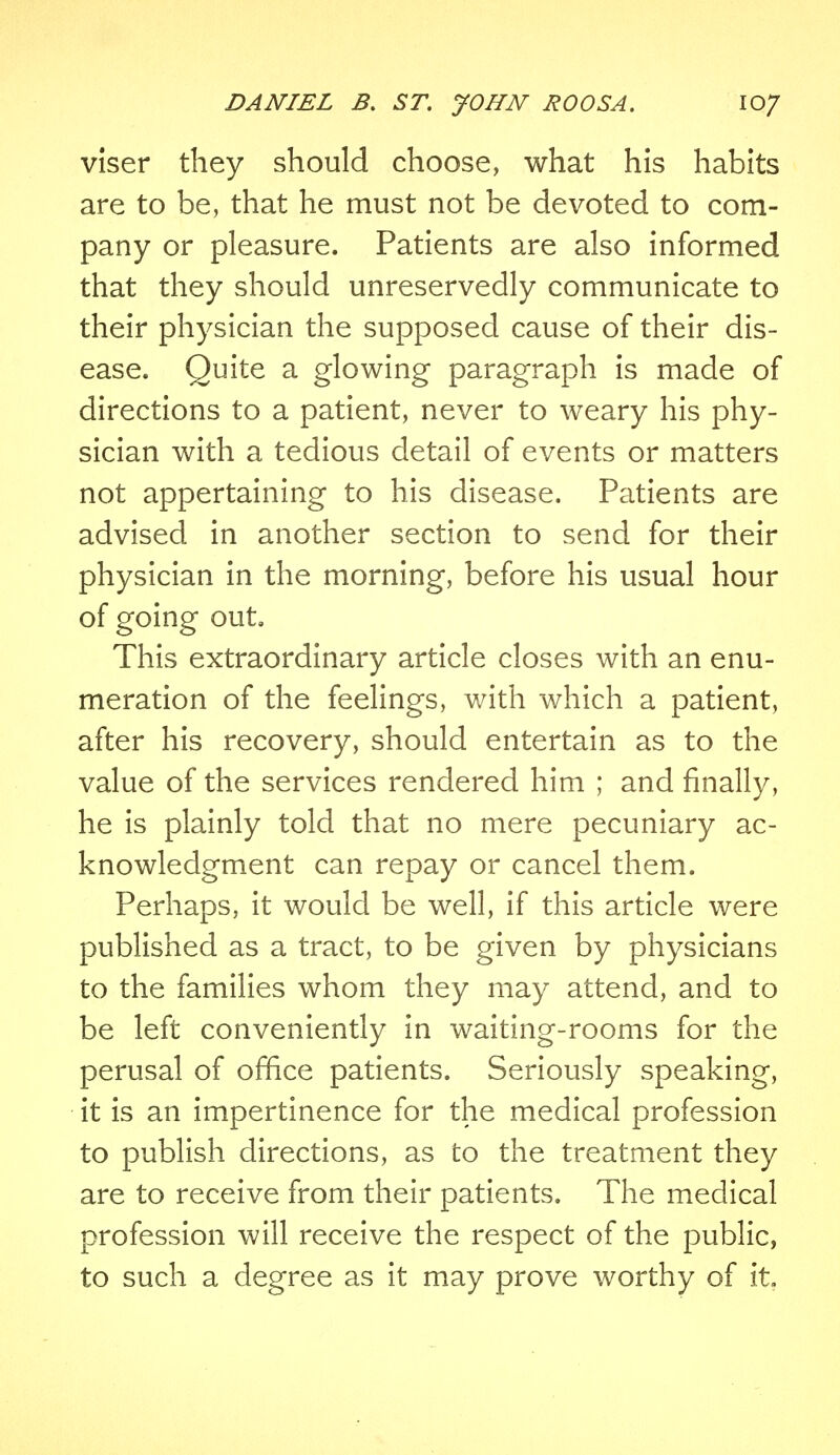 vlser they should choose, what his habits are to be, that he must not be devoted to com- pany or pleasure. Patients are also informed that they should unreservedly communicate to their physician the supposed cause of their dis- ease. Quite a glowing paragraph is made of directions to a patient, never to weary his phy- sician with a tedious detail of events or matters not appertaining to his disease. Patients are advised in another section to send for their physician in the morning, before his usual hour of going out. This extraordinary article closes with an enu- meration of the feelings, with which a patient, after his recovery, should entertain as to the value of the services rendered him ; and finally, he is plainly told that no mere pecuniary ac- knowledgment can repay or cancel them. Perhaps, it would be well, if this article were published as a tract, to be given by physicians to the families whom they may attend, and to be left conveniently in waiting-rooms for the perusal of office patients. Seriously speaking, it is an impertinence for the medical profession to publish directions, as to the treatment they are to receive from their patients. The medical profession will receive the respect of the public, to such a degree as it may prove worthy of it.