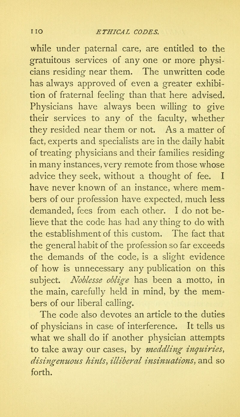 while under paternal care, are entitled to the gratuitous services of any one or more physi- cians residing near them. The unwritten code has always approved of even a greater exhibi- tion of fraternal feeling than that here advised. Physicians have always been willing to give their services to any of the faculty, whether they resided near them or not. As a matter of fact, experts and specialists are in the daily habit of treating physicians and their families residing in many instances, very remote from those whose advice they seek, without a thought of fee. I have never known of an instance, where mem- bers of our profession have expected, much less demanded, fees from each other. I do not be- lieve that the code has had any thing to do with the establishment of this custom. The fact that the general habit of the profession so far exceeds the demands of the code, is a slight evidence of how is unnecessary any publication on this subject. Noblesse oblige has been a motto, in the main, carefully held in mind, by the mem- bers of our liberal calling. The code also devotes an article to the duties of physicians in case of interference. It tells us what we shall do if another physician attempts to take away our cases, by meddling inquiries, disingenuous hints\ illiberal insinuations, and so forth.