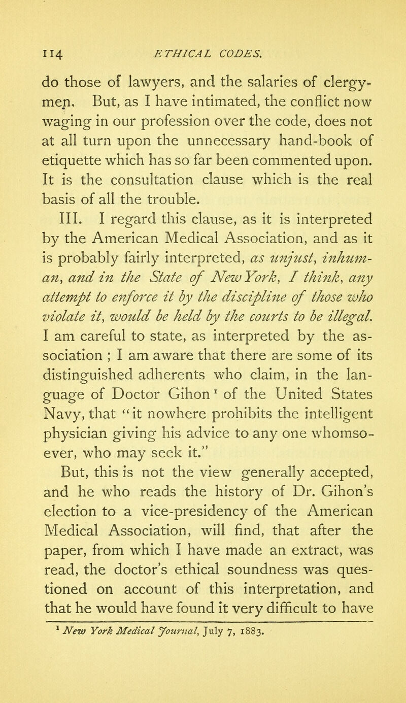 do those of lawyers, and the salaries of clergy- men. But, as I have intimated, the conflict now- waging- in our profession over the code, does not at all turn upon the unnecessary hand-book of etiquette which has so far been commented upon. It is the consultation clause which is the real basis of all the trouble. III. I regard this clause, as it is interpreted by the American Medical Association, and as it is probably fairly interpreted, as unjust> inhum- an, and in the State of New York, I think, any attempt to enforce it by the discipline of those who violate it, would be held by the courts to be illegal. I am careful to state, as interpreted by the as- sociation ; I am aware that there are some of its distinguished adherents who claim, in the lan- guage of Doctor Gihon 1 of the United States Navy, that it nowhere prohibits the intelligent physician giving his advice to any one whomso- ever, who may seek it. But, this is not the view generally accepted, and he who reads the history of Dr. Gihon's election to a vice-presidency of the American Medical Association, will find, that after the paper, from which I have made an extract, was read, the doctor's ethical soundness was ques- tioned on account of this interpretation, and that he would have found it very difficult to have 1 New York Medical Journal, July 7, 1883.