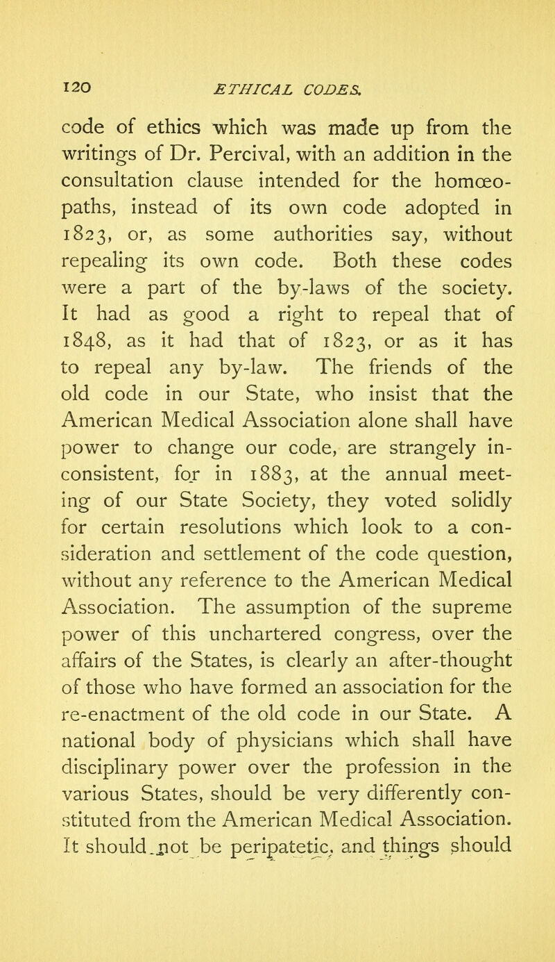 code of ethics which was made up from the writings of Dr. Percival, with an addition in the consultation clause intended for the homoeo- paths, instead of its own code adopted in 1823, or, as some authorities say, without repealing its own code. Both these codes were a part of the by-laws of the society. It had as good a right to repeal that of 1848, as it had that of 1823, or as it has to repeal any by-law. The friends of the old code in our State, who insist that the American Medical Association alone shall have power to change our code, are strangely in- consistent, for in 1883, at the annual meet- ing of our State Society, they voted solidly for certain resolutions which look to a con- sideration and settlement of the code question, without any reference to the American Medical Association. The assumption of the supreme power of this unchartered congress, over the affairs of the States, is clearly an after-thought of those who have formed an association for the re-enactment of the old code in our State. A national body of physicians which shall have disciplinary power over the profession in the various States, should be very differently con- stituted from the American Medical Association. It should ..not be peripatetic, and things should