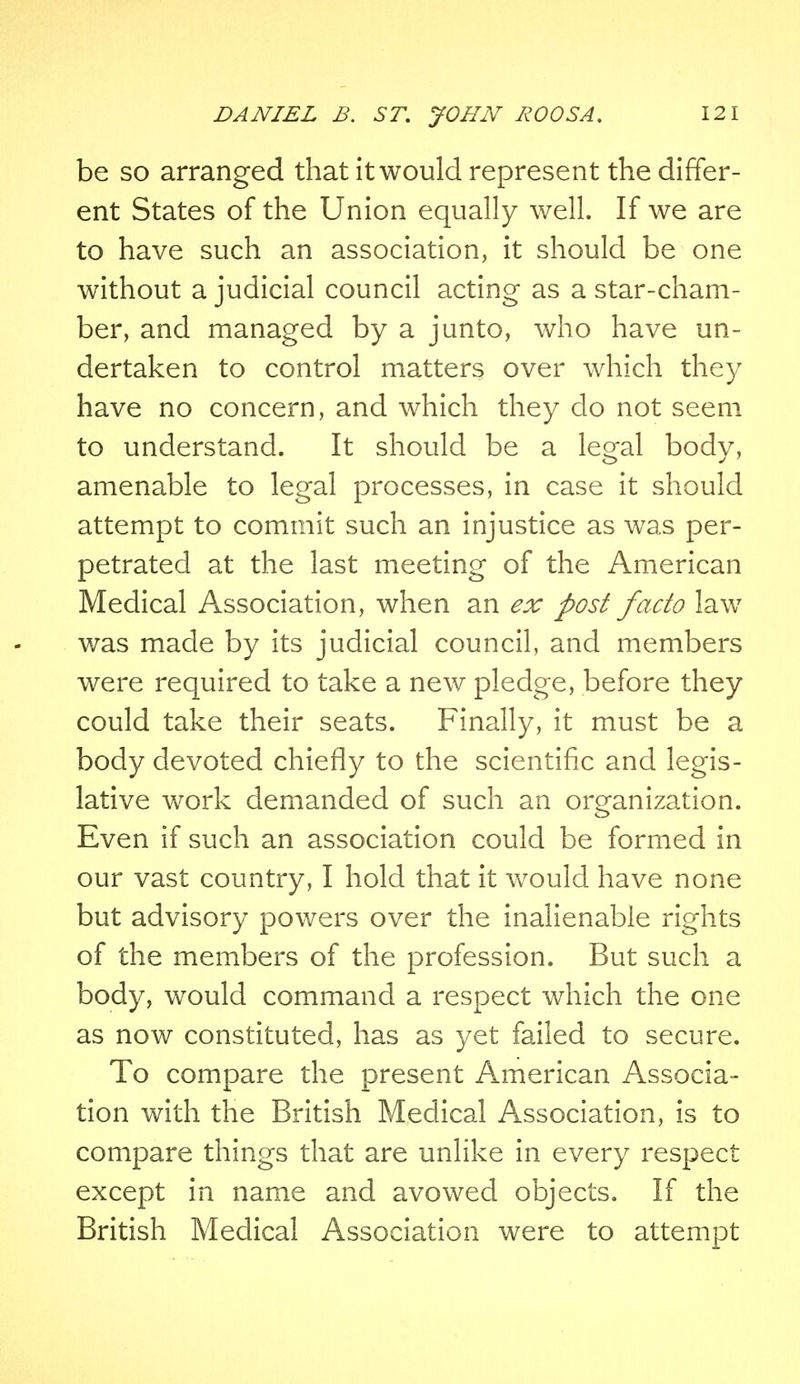 be so arranged that it would represent the differ- ent States of the Union equally well. If we are to have such an association, it should be one without a judicial council acting as a star-cham- ber, and managed by a junto, who have un- dertaken to control matters over which they have no concern, and which they do not seem to understand. It should be a legal body, amenable to legal processes, in case it should attempt to commit such an injustice as was per- petrated at the last meeting of the American Medical Association, when an ex post facto law was made by its judicial council, and members were required to take a new pledge, before they could take their seats. Finally, it must be a body devoted chiefly to the scientific and legis- lative work demanded of such an organization. Even if such an association could be formed in our vast country, I hold that it would have none but advisory powers over the inalienable rights of the members of the profession. But such a body, would command a respect which the one as now constituted, has as yet failed to secure. To compare the present American Associa- tion with the British Medical Association, is to compare things that are unlike in every respect except in name and avowed objects. If the British Medical Association were to attempt