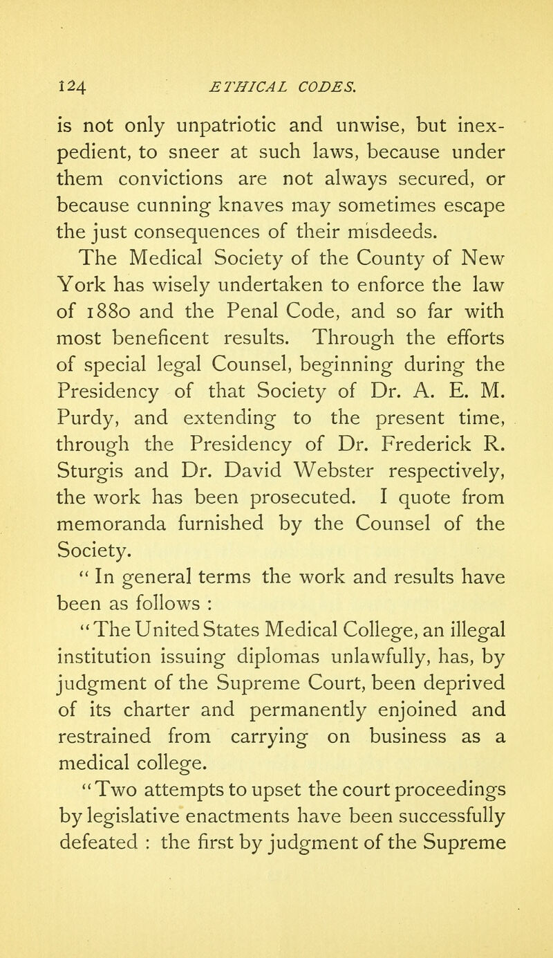 is not only unpatriotic and unwise, but inex- pedient, to sneer at such laws, because under them convictions are not always secured, or because cunning knaves may sometimes escape the just consequences of their misdeeds. The Medical Society of the County of New York has wisely undertaken to enforce the law of 1880 and the Penal Code, and so far with most beneficent results. Through the efforts of special legal Counsel, beginning during the Presidency of that Society of Dr. A. E. M. Purdy, and extending to the present time, through the Presidency of Dr. Frederick R. Sturgis and Dr. David Webster respectively, the work has been prosecuted. I quote from memoranda furnished by the Counsel of the Society.  In general terms the work and results have been as follows : The United States Medical College, an illegal institution issuing diplomas unlawfully, has, by judgment of the Supreme Court, been deprived of its charter and permanently enjoined and restrained from carrying on business as a medical college.  Two attempts to upset the court proceedings by legislative enactments have been successfully defeated : the first by judgment of the Supreme
