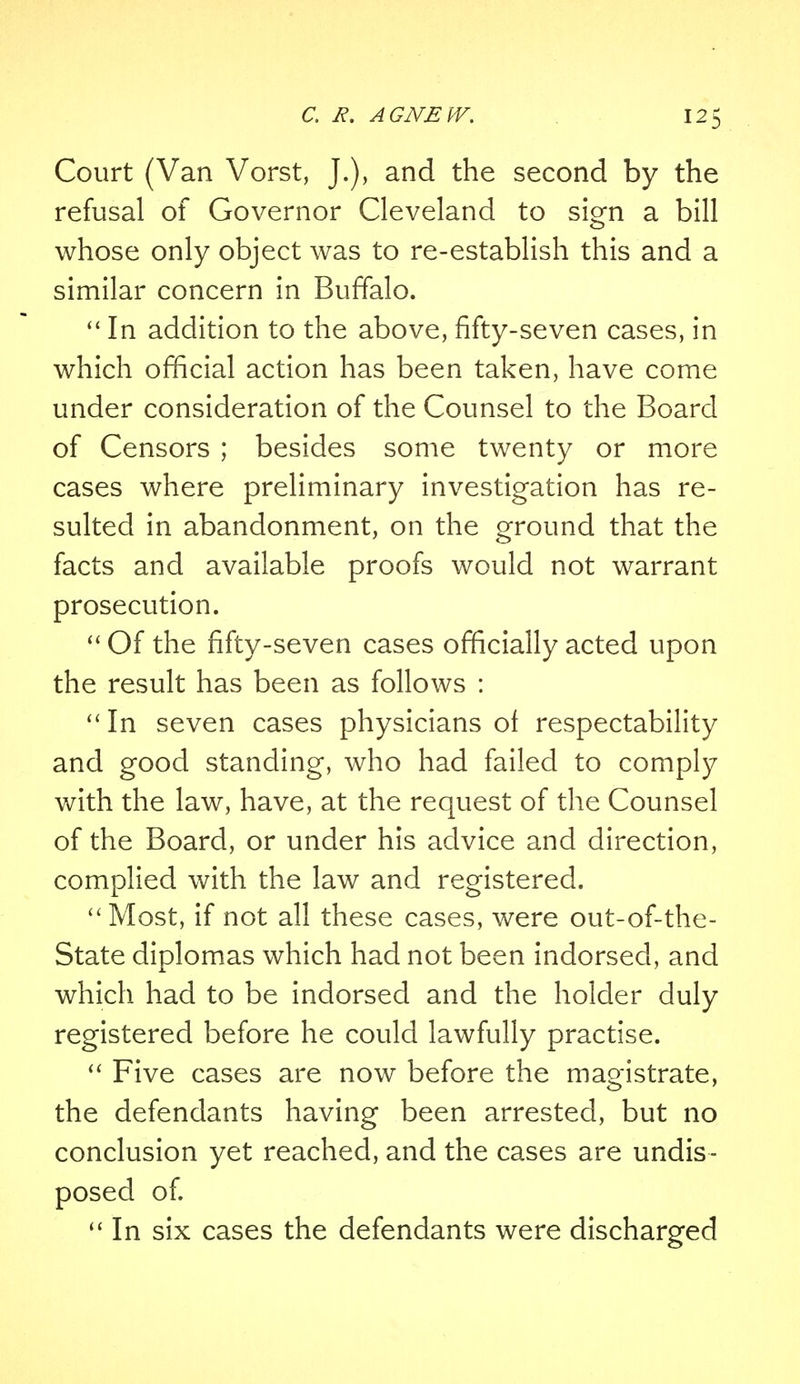 Court (Van Vorst, J.), and the second by the refusal of Governor Cleveland to sign a bill whose only object was to re-establish this and a similar concern in Buffalo.  In addition to the above, fifty-seven cases, in which official action has been taken, have come under consideration of the Counsel to the Board of Censors ; besides some twenty or more cases where preliminary investigation has re- sulted in abandonment, on the ground that the facts and available proofs would not warrant prosecution.  Of the fifty-seven cases officially acted upon the result has been as follows : In seven cases physicians of respectability and good standing, who had failed to comply with the law, have, at the request of the Counsel of the Board, or under his advice and direction, complied with the law and registered. Most, if not all these cases, were out-of-the- State diplomas which had not been indorsed, and which had to be indorsed and the holder duly registered before he could lawfully practise.  Five cases are now before the magistrate, the defendants having been arrested, but no conclusion yet reached, and the cases are undis- posed of.  In six cases the defendants were discharged