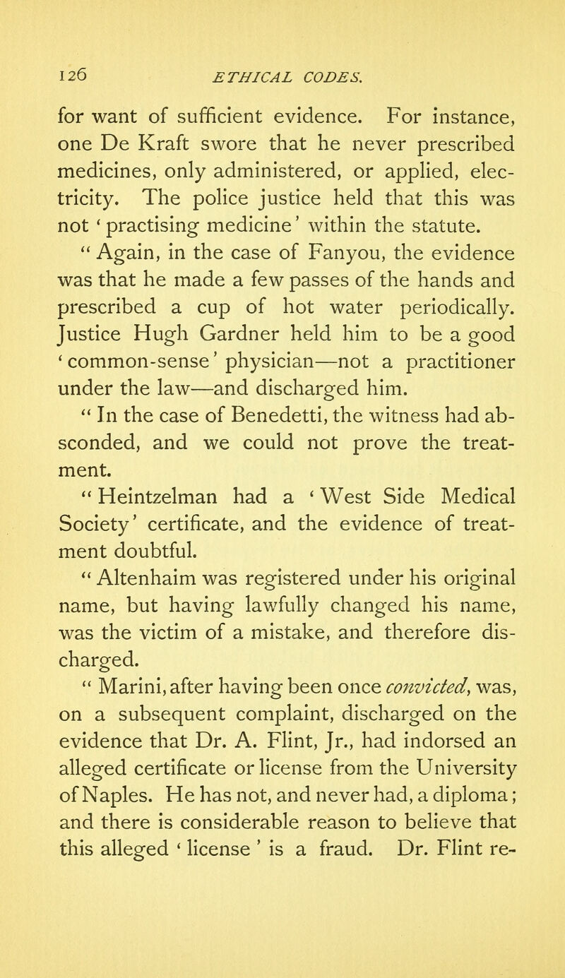 for want of sufficient evidence. For instance, one De Kraft swore that he never prescribed medicines, only administered, or applied, elec- tricity. The police justice held that this was not ' practising medicine' within the statute.  Again, in the case of Fanyou, the evidence was that he made a few passes of the hands and prescribed a cup of hot water periodically. Justice Hugh Gardner held him to be a good ' common-sense' physician—not a practitioner under the law—and discharged him.  In the case of Benedetti, the witness had ab- sconded, and we could not prove the treat- ment.  Heintzelman had a ' West Side Medical Society' certificate, and the evidence of treat- ment doubtful.  Altenhaim was registered under his original name, but having lawfully changed his name, was the victim of a mistake, and therefore dis- charged.  Marini, after having been once convicted, was, on a subsequent complaint, discharged on the evidence that Dr. A. Flint, Jr., had indorsed an alleged certificate or license from the University of Naples. He has not, and never had, a diploma; and there is considerable reason to believe that this alleged ' license ' is a fraud. Dr. Flint re-