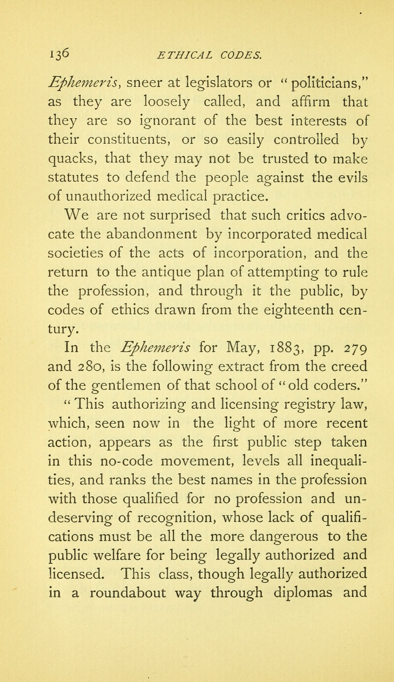 Epkemeris, sneer at legislators or  politicians, as they are loosely called, and affirm that they are so ignorant of the best interests of their constituents, or so easily controlled by quacks, that they may not be trusted to make statutes to defend the people against the evils of unauthorized medical practice. We are not surprised that such critics advo- cate the abandonment by incorporated medical societies of the acts of incorporation, and the return to the antique plan of attempting to rule the profession, and through it the public, by codes of ethics drawn from the eighteenth cen- tury. In the Ephemeris for May, 1883, pp. 279 and 280, is the following extract from the creed of the gentlemen of that school of  old coders.  This authorizing and licensing registry law, which, seen now in the light of more recent action, appears as the first public step taken in this no-code movement, levels all inequali- ties, and ranks the best names in the profession with those qualified for no profession and un- deserving of recognition, whose lack of qualifi- cations must be all the more dangerous to the public welfare for being legally authorized and licensed. This class, though legally authorized in a roundabout way through diplomas and