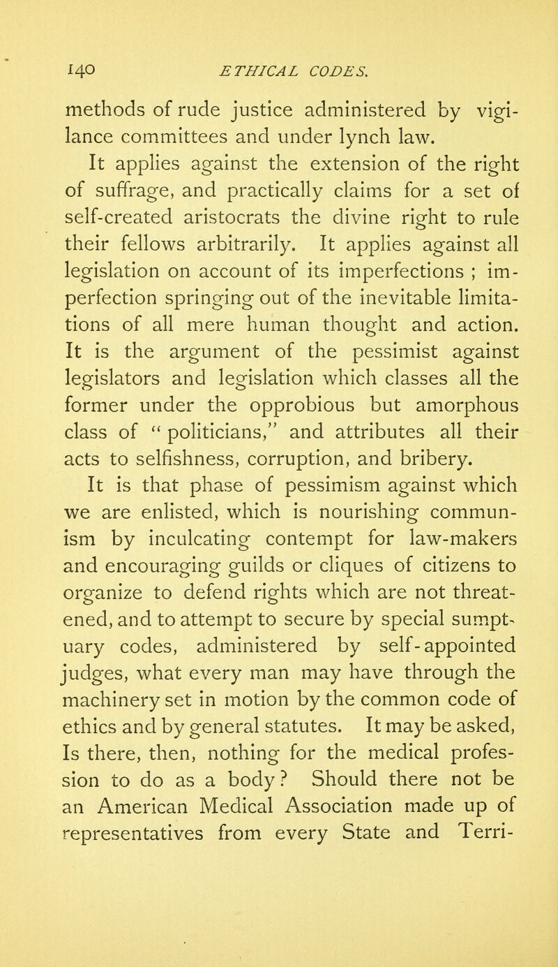 methods of rude justice administered by vigi- lance committees and under lynch law. It applies against the extension of the right of suffrage, and practically claims for a set of self-created aristocrats the divine right to rule their fellows arbitrarily. It applies against all legislation on account of its imperfections ; im- perfection springing out of the inevitable limita- tions of all mere human thought and action. It is the argument of the pessimist against legislators and legislation which classes all the former under the opprobious but amorphous class of  politicians, and attributes all their acts to selfishness, corruption, and bribery. It is that phase of pessimism against which we are enlisted, which is nourishing commun- ism by inculcating contempt for law-makers and encouraging guilds or cliques of citizens to organize to defend rights which are not threat- ened, and to attempt to secure by special sumpt-* uary codes, administered by self-appointed judges, what every man may have through the machinery set in motion by the common code of ethics and by general statutes. It may be asked, Is there, then, nothing for the medical profes- sion to do as a body ? Should there not be an American Medical Association made up of representatives from every State and Terri-