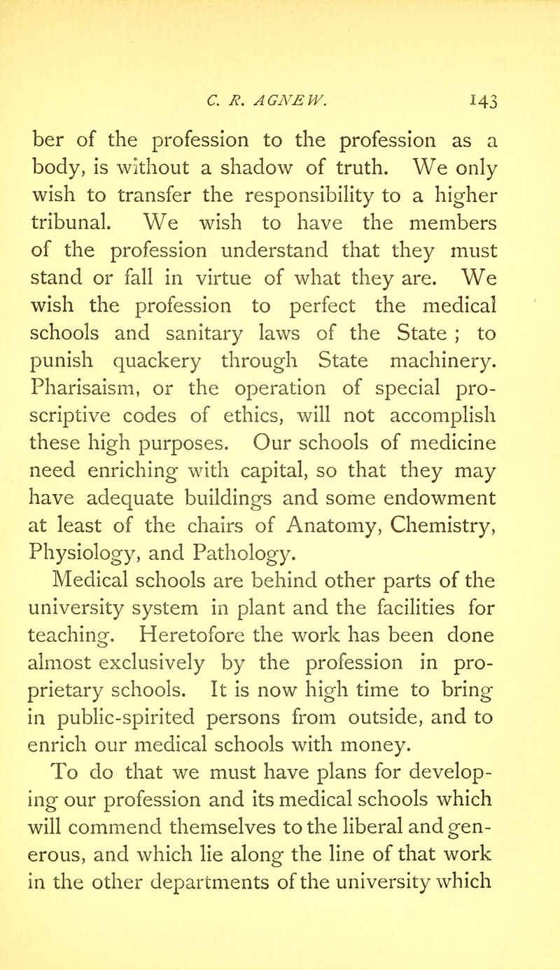 ber of the profession to the profession as a body, is without a shadow of truth. We only wish to transfer the responsibility to a higher tribunal. We wish to have the members of the profession understand that they must stand or fall in virtue of what they are. We wish the profession to perfect the medical schools and sanitary laws of the State ; to punish quackery through State machinery. Pharisaism, or the operation of special pro- scriptive codes of ethics, will not accomplish these high purposes. Our schools of medicine need enriching with capital, so that they may have adequate buildings and some endowment at least of the chairs of Anatomy, Chemistry, Physiology, and Pathology. Medical schools are behind other parts of the university system in plant and the facilities for teaching. Heretofore the work has been done almost exclusively by the profession in pro- prietary schools. It is now high time to bring in public-spirited persons from outside, and to enrich our medical schools with money. To do that we must have plans for develop- ing our profession and its medical schools which will commend themselves to the liberal and gen- erous, and which lie along the line of that work in the other departments of the university which