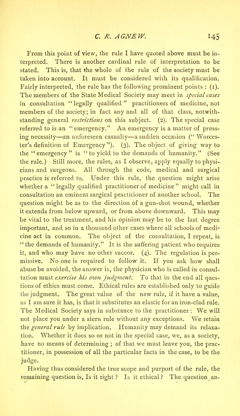 From this point of view, the rule I have quoted above must be in- terpreted. There is another cardinal rule of interpretation to be stated. This is, that the whole of the rule of the society must be taken into account. It must be considered with its qualification. Fairly interpreted, the rule has the following prominent points : (i). The members of the State Medical Society may meet in special cases in consultation legally qualified practitioners of medicine, not members of the society; in fact any and all of that class, notwith- standing general restrictions on this subject. (2). The special case referred to is an emergency. An emergency is a matter of press- ing necessity—an unforeseen casualty—a sudden occasion ( Worces- ter's definition of Emergency ). (3). The object of giving way to the  emergency  is  to yield to the demands of humanity. (See the rule.) Still more, the rules, as I observe, apply equally to physi- cians and surgeons. All through the code, medical and surgical practice is referred to. Under this rule, the question might arise whether a  legally qualified practitioner of medicine  might call in consultation an eminent surgical practitioner of another school. The question might be as to the direction of a gun-shot wound, whether it extends from below upward, or from above downward. This may be vital to the treatment, and his opinion may be to the last degree important, and so in a thousand other cases where all schools of medi- cine act in common. The object of the consultation, I repeat, is  the demands of humanity. It is the suffering patient who requires it, and who may have no other succor. (4). The regulation is per- missive. No one is required to follow it. If you ask how shall abuse be avoided, the answer is, the physician who is called in consul- tation must exercise his own judgment. To that in the end all ques- tions of ethics must come. Ethical rules are established only to guide the judgment. The great value of the new rule, if it have a value, as I am sure it has, is that it substitutes an elastic for an iron-clad rule. The Medical Society says in substance to the practitioner : We will not place you under a stern rule without any exceptions. We retain the general rule by implication. Humanity may demand its relaxa- tion. Whether it does so or not in the special case, we, as a society, have no means of determining ; of that we must leave you, the prac- titioner, in possession of all the particular facts in the case, to be the judge. Having thus considered the true scope and purport of the rule, the remaining question is, Is it right ? Is it ethical? The question/an-