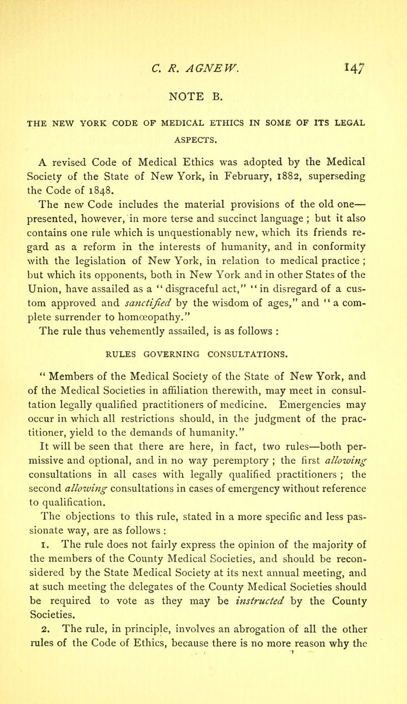 NOTE B. THE NEW YORK CODE OF MEDICAL ETHICS IN SOME OF ITS LEGAL ASPECTS. A revised Code of Medical Ethics was adopted by the Medical Society of the State of New York, in February, 1882, superseding the Code of 1848. The new Code includes the material provisions of the old one— presented, however, in more terse and succinct language ; but it also contains one rule which is unquestionably new, which its friends re- gard as a reform in the interests of humanity, and in conformity with the legislation of New York, in relation to medical practice ; but which its opponents, both in New York and in other States of the Union, have assailed as a  disgraceful act, *' in disregard of a cus- tom approved and sanctified by the wisdom of ages, and  a com- plete surrender to homoeopathy. The rule thus vehemently assailed, is as follows : RULES GOVERNING CONSULTATIONS.  Members of the Medical Society of the State of New York, and of the Medical Societies in affiliation therewith, may meet in consul- tation legally qualified practitioners of medicine. Emergencies may occur in which all restrictions should, in the judgment of the prac- titioner, yield to the demands of humanity. It will be seen that there are here, in fact, two rules—both per- missive and optional, and in no way peremptory ; the first allowing consultations in all cases with legally qualified practitioners ; the second alloiving consultations in cases of emergency without reference to qualification. The objections to this rule, stated in a more specific and less pas- sionate way, are as follows : 1. The rule does not fairly express the opinion of the majority of the members of the County Medical Societies, and should be recon- sidered by the State Medical Society at its next annual meeting, and at such meeting the delegates of the County Medical Societies should be required to vote as they may be instructed by the County Societies. 2. The rule, in principle, involves an abrogation of all the other rules of the Code of Ethics, because there is no more reason why the