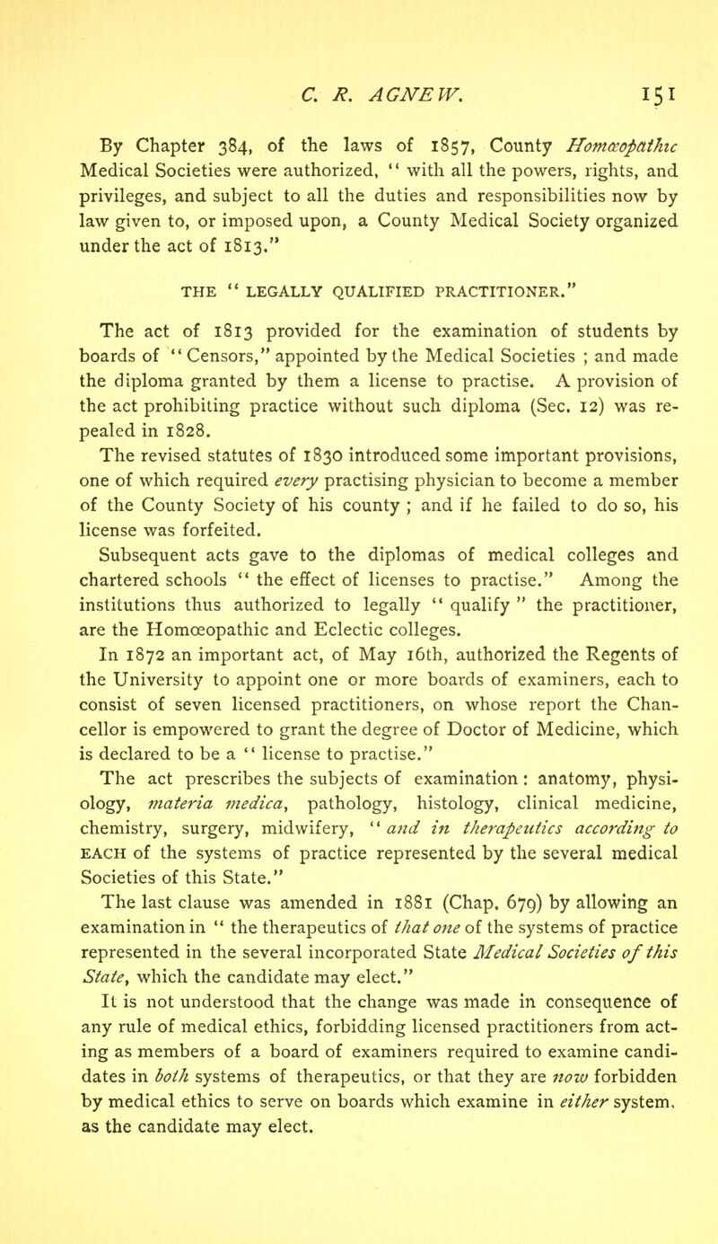 By Chapter 384, of the laws of 1857, County Homoeopathic Medical Societies were authorized,  with all the powers, rights, and privileges, and subject to all the duties and responsibilities now by law given to, or imposed upon, a County Medical Society organized under the act of 1813. THE  LEGALLY QUALIFIED PRACTITIONER. The act of 1813 provided for the examination of students by boards of  Censors, appointed by the Medical Societies ; and made the diploma granted by them a license to practise. A provision of the act prohibiting practice without such diploma (Sec. 12) was re- pealed in 1828. The revised statutes of 1830 introduced some important provisions, one of which required every practising physician to become a member of the County Society of his county ; and if he failed to do so, his license was forfeited. Subsequent acts gave to the diplomas of medical colleges and chartered schools  the effect of licenses to practise. Among the institutions thus authorized to legally  qualify  the practitioner, are the Homoeopathic and Eclectic colleges. In 1872 an important act, of May 16th, authorized the Regents of the University to appoint one or more boards of examiners, each to consist of seven licensed practitioners, on whose report the Chan- cellor is empowered to grant the degree of Doctor of Medicine, which is declared to be a  license to practise. The act prescribes the subjects of examination : anatomy, physi- ology, materia medica, pathology, histology, clinical medicine, chemistry, surgery, midwifery,  and in therapeutics according to each of the systems of practice represented by the several medical Societies of this State. The last clause was amended in 1881 (Chap. 679) by allowing an examination in  the therapeutics of that one of the systems of practice represented in the several incorporated State Medical Societies of this State, which the candidate may elect. It is not understood that the change was made in consequence of any rule of medical ethics, forbidding licensed practitioners from act- ing as members of a board of examiners required to examine candi- dates in both systems of therapeutics, or that they are now forbidden by medical ethics to serve on boards which examine in either system, as the candidate may elect.