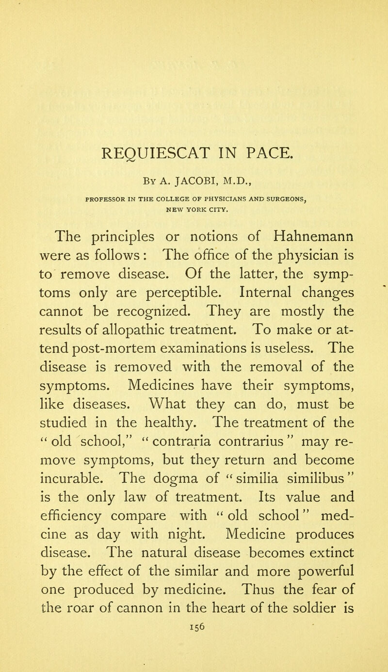 REQUIESCAT IN PACE. By A. JACOBI, M.D., PROFESSOR IN THE COLLEGE OF PHYSICIANS AND SURGEONS, NEW YORK CITY. The principles or notions of Hahnemann were as follows : The office of the physician is to remove disease. Of the latter, the symp- toms only are perceptible. Internal changes cannot be recognized. They are mostly the results of allopathic treatment. To make or at- tend post-mortem examinations is useless. The disease is removed with the removal of the symptoms. Medicines have their symptoms, like diseases. What they can do, must be studied in the healthy. The treatment of the  old school,  contraria contrarius  may re- move symptoms, but they return and become incurable. The dogma of  similia similibus  is the only law of treatment. Its value and efficiency compare with  old school med- cine as day with night. Medicine produces disease. The natural disease becomes extinct by the effect of the similar and more powerful one produced by medicine. Thus the fear of the roar of cannon in the heart of the soldier is