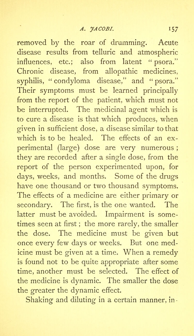 removed by the roar of drumming. Acute disease results from telluric and atmospheric influences, etc.; also from latent  psora. Chronic disease, from allopathic medicines, syphilis,  condyloma disease, and  psora. Their symptoms must be learned principally from the report of the patient, which must not be interrupted. The medicinal agent which is to cure a disease is that which produces, when given in sufficient dose, a disease similar to that which is to be healed. The effects of an ex- perimental (large) dose are very numerous ; they are recorded after a single dose, from the report of the person experimented upon, for days, weeks, and months. Some of the drugs have one thousand or two thousand symptoms. The effects of a medicine are either primary or secondary. The first, is the one wanted. The latter must be avoided. Impairment is some- times seen at first; the more rarely, the smaller the dose. The medicine must be given but once every few days or weeks. But one med- icine must be given at a time. When a remedy is found not to be quite appropriate after some time, another must be selected. The effect of the medicine is dynamic. The smaller the dose the greater the dynamic effect. Shaking and diluting in a certain manner, in-